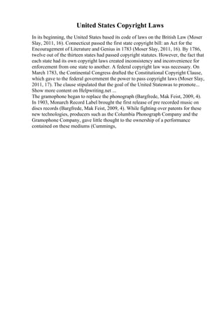 United States Copyright Laws
In its beginning, the United States based its code of laws on the British Law (Moser
Slay, 2011, 16). Connecticut passed the first state copyright bill: an Act for the
Encouragement of Literature and Genius in 1783 (Moser Slay, 2011, 16). By 1786,
twelve out of the thirteen states had passed copyright statutes. However, the fact that
each state had its own copyright laws created inconsistency and inconvenience for
enforcement from one state to another. A federal copyright law was necessary. On
March 1783, the Continental Congress drafted the Constitutional Copyright Clause,
which gave to the federal government the power to pass copyright laws (Moser Slay,
2011, 17). The clause stipulated that the goal of the United Stateswas to promote...
Show more content on Helpwriting.net ...
The gramophone began to replace the phonograph (Bargfrede, Mak Feist, 2009, 4).
In 1903, Monarch Record Label brought the first release of pre recorded music on
discs records (Bargfrede, Mak Feist, 2009, 4). While fighting over patents for these
new technologies, producers such as the Columbia Phonograph Company and the
Gramophone Company, gave little thought to the ownership of a performance
contained on these mediums (Cummings,
 