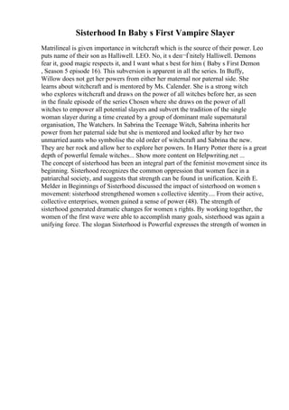 Sisterhood In Baby s First Vampire Slayer
Matrilineal is given importance in witchcraft which is the source of their power. Leo
puts name of their son as Halliwell. LEO. No, it s deп¬Ѓnitely Halliwell. Demons
fear it, good magic respects it, and I want what s best for him ( Baby s First Demon
, Season 5 episode 16). This subversion is apparent in all the series. In Buffy,
Willow does not get her powers from either her maternal nor paternal side. She
learns about witchcraft and is mentored by Ms. Calender. She is a strong witch
who explores witchcraft and draws on the power of all witches before her, as seen
in the finale episode of the series Chosen where she draws on the power of all
witches to empower all potential slayers and subvert the tradition of the single
woman slayer during a time created by a group of dominant male supernatural
organisation, The Watchers. In Sabrina the Teenage Witch, Sabrina inherits her
power from her paternal side but she is mentored and looked after by her two
unmarried aunts who symbolise the old order of witchcraft and Sabrina the new.
They are her rock and allow her to explore her powers. In Harry Potter there is a great
depth of powerful female witches... Show more content on Helpwriting.net ...
The concept of sisterhood has been an integral part of the feminist movement since its
beginning. Sisterhood recognizes the common oppression that women face in a
patriarchal society, and suggests that strength can be found in unification. Keith E.
Melder in Beginnings of Sisterhood discussed the impact of sisterhood on women s
movement: sisterhood strengthened women s collective identity.... From their active,
collective enterprises, women gained a sense of power (48). The strength of
sisterhood generated dramatic changes for women s rights. By working together, the
women of the first wave were able to accomplish many goals, sisterhood was again a
unifying force. The slogan Sisterhood is Powerful expresses the strength of women in
 