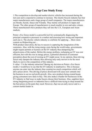 Zap Case Study Essay
1.The competition to develop and market electric vehicles has increased during the
last year and is expected to continue to increase. The electric bicycle industry has four
major manufacturers and a large group of small companies. The major manufacturers
are Honda, Suzuki, Sanyo and Yamaha. They mainly sell products to Japan and
Europe. The other group of manufacturers is much smaller in size and sales volume.
These manufacturers have products they sell into the U.S., European and Asian
markets.
Porter s five forces model is a powerful tool for systematically diagnosing the
principal competitive pressures in a market and assessing how strong and important
each one is. The electric vehicle industry is a definite for applying ... Show more
content on Helpwriting.net ...
With product innovation, the key to success is capturing the imagination of the
customers. Also, with the rising energy costs facing the world today, governments
might require permits or licenses on the EV industry thus dampening the
attractiveness of the market. Before the energy problem, recharging an EV was cost
efficient, but with this rise in energy prices, a potential alteration of consumer
perception about the cost of owning an EV might occur. In my opinion, these driving
forces only dampen the industry thus allowing only early movers to be the most
likely to survive the competition of this industry.
li value= 3 Is the industry attraction? Basing my decision on Porter s five forces
model, I would have to say that the EV industry in unattractive. This is because
anyone can enter into the industry thus creating too much competition which will
drive prices down. This driving of prices downward will cause new entrants into
the business to see no real profit growth. Also, new products being created keeps
giving consumers new ideas to buy. This also makes it harder for businesses in the
EV industry to find ways to make buyers choose their business. Also, suppliers have
strong bargaining power so industries have a difficult time trying to shop around for
the best prices on the parts they need. However, Zap was an early mover and is a
current market leader in
 