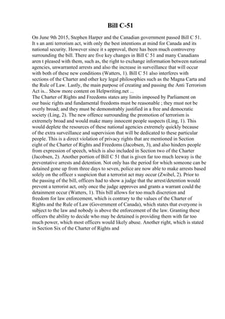 Bill C-51
On June 9th 2015, Stephen Harper and the Canadian government passed Bill C 51.
It s an anti terrorism act, with only the best intentions at mind for Canada and its
national security. However since it s approval, there has been much controversy
surrounding the bill. There are five key changes in Bill C 51 and many Canadians
aren t pleased with them, such as, the right to exchange information between national
agencies, unwarranted arrests and also the increase in surveillance that will occur
with both of these new conditions (Watters, 1). Bill C 51 also interferes with
sections of the Charter and other key legal philosophies such as the Magna Carta and
the Rule of Law. Lastly, the main purpose of creating and passing the Anti Terrorism
Act is... Show more content on Helpwriting.net ...
The Charter of Rights and Freedoms states any limits imposed by Parliament on
our basic rights and fundamental freedoms must be reasonable ; they must not be
overly broad; and they must be demonstrably justified in a free and democratic
society (Ling, 2). The new offence surrounding the promotion of terrorism is
extremely broad and would make many innocent people suspects (Ling, 1). This
would deplete the resources of these national agencies extremely quickly because
of the extra surveillance and supervision that will be dedicated to these particular
people. This is a direct violation of privacy rights that are mentioned in Section
eight of the Charter of Rights and Freedoms (Jacobsen, 3), and also hinders people
from expression of speech, which is also included in Section two of the Charter
(Jacobsen, 2). Another portion of Bill C 51 that is given far too much leeway is the
preventative arrests and detention. Not only has the period for which someone can be
detained gone up from three days to seven, police are now able to make arrests based
solely on the officer s suspicion that a terrorist act may occur (Zwibel, 2). Prior to
the passing of the bill, officers had to show a judge that the arrest/detention would
prevent a terrorist act, only once the judge approves and grants a warrant could the
detainment occur (Watters, 1). This bill allows for too much discretion and
freedom for law enforcement, which is contrary to the values of the Charter of
Rights and the Rule of Law (Government of Canada), which states that everyone is
subject to the law and nobody is above the enforcement of the law. Granting these
officers the ability to decide who may be detained is providing them with far too
much power, which most officers would likely abuse. Another right, which is stated
in Section Six of the Charter of Rights and
 