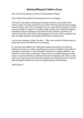 Raising Bilingual Children Essay
Here are the most persistent myths on raising bilingual children:
Your child will be confused by learning more than one language.
This belief is prevalent in monolingual countries and has far more politics than
science to back it up. Rest assured that your child s little brain has more than enough
neurons firing to cope with two languages (or even more) without frizzing out. On the
contrary, decades of research in countless studies actually show significant cognitive
advantages to being multilingual. And what about the experience of millions of
families around the world where multilingualism is the norm, not the exception? Just
look at Canada, Belgium, Switzerland, and Finland to mention a few.
I can see two languages, maybe, but more ... Show more content on Helpwriting.net ...
Some kids can t even handle that in one language.
It s true that many children have difficulties reading and writing well. However,
reading and writing is a coding / decoding process and is not linked to the number of
languages a child speaks, as such although it could involve multiple alphabets, and
then be a bit more work. Interestingly enough, access to multiple languages actually
makes it easier for children to understand the nature of language itself, which, in turn,
improves overall literacy skills. Research supports what many parents have long felt:
that multilingual children have better developed linguistic understanding.
Article Source:
 
