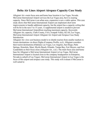 Delta Air Lines Airport Airspace Capacity Case Study
Allegiant Air s main focus area and home base location is Las Vegas, Nevada.
McCarran International Airport services the Las Vegas area, but it is nearing
capacity. Since McCarran is an urban area, expansion is not a viable option. This case
study shows that McCarran International Airport can implement short term
improvements to handle additional capacity, but the airport has a capacity ceiling that
will be hit in the next 5 to 15 years. A supplemental airport is needed to prevent
McCarran International Airportfrom reaching maximum capacity. Keywords:
Allegiant Air, capacity, Clark County, FAA, Ivanpah Valley, KLAS, Las Vegas,
McCarran International Airport Allegiant Air Airport and Airspace Case Study
Introduction
Allegiant Air s low cost business model is to shuttle tourists from smaller markets to
leisure destinations via direct flights (Company Profile, n.d.). Allegiant considers
their tourist destinations (Oakland, Las Vegas, Los Angeles, San Diego, Palm
Springs, Honolulu, Maui, Myrtle Beach, Orlando, Tampa Bay, Fort Meyers, and Fort
Lauderdale) as their focus areas (Allegiant Air, .n.d.). The main focus area and home
base for Allegiant is McCarran International Airport in Las Vegas. McCarran
International Airport is located close to the company headquarters in Enterprise,
Nevada (a suburb of Las Vegas). McCarran International Airport in Las Vegas is the
focus of this airport and airspace case study. This study will evaluate if McCarran is
well suited to
 