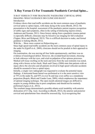 X Ray Versus Ct For Traumatic Paediatric Cervical Spine...
X RAY VERSUS CT FOR TRAUMATIC PAEDIATRIC CERVICAL SPINE
IMAGING: WHAT GUIDANCE DO CLINICANS HAVE?
Introduction:
Evidence shows that road traffic accidents are the most common cause of paediatric
cervical spine (c spine) injury, with many dying at the scene (Booth, 2012). On
presentation to the hospital, assessment of the paediatric patient requires recognition
of subtle signs and symptoms, often in the setting of distracting injuries (Jones,
Anderson and Noonan, 2011). Since history taking from a paediatric trauma patient
is especially difficult, clinicians may be forced to use imaging for full evaluation
(Tepper, Brice and Hobgood, 2013). This is a difficult decision to make, and formal
guidance is lacking (Booth, 2012).
With the ... Show more content on Helpwriting.net ...
Since high speed road traffic accidents are the most common cause of spinal injury in
the under 8s (Egloff et al., 2009), clinicians should not be prudish in their approach to
imaging.
On examination, she was moving all four limbs spontaneously, and there was no
evidence of neurological deficit. However, she avoided head movement, choosing
to look sideways with her eyes, and cried on palpation of her spinous processes.
Marked soft tissue swelling on the neck and torso from the seat restraints was noted,
along with a bruise on her cheek. Slack and Clancy (2004) state that patients with an
injury above the clavicles and all patients involved in high speed vehicular accidents
should be assumed to have a spinal injury.
Initially, a single view radiograph was requested to evaluate the potential injury
findings. A horizontal beam lateral was performed as it is the most sensitive view
at 75% in the under 8s, and 93% in over 8s and may even suffice as a standalone
projection (Ropele, Bleck and Vander Laan, 2009), which emphasises the importance
of optimal imaging technique. The open mouth odontoid images are difficult to
acquire in young children due to poor compliance and should not be routinely
performed (Agius et al., 2012).
The resultant image demonstrated a possible atlanto axial instability with anterior
dislocation of C1 (fig. 1(a)). According to (Booth, 2012), the anterior and posterior
cervical and spinolaminar lines should be assessed (fig. 1(c)) recognizing that
 