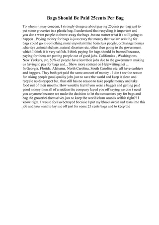 Bags Should Be Paid 25cents Per Bag
To whom it may concern, I strongly disagree about paying 25cents per bag just to
put some groceries in a plastic bag. I understand that recycling is important and
you don t want people to throw away the bags ,but no matter what it s still going to
happen . Paying money for bags is just crazy the money that we are wasting for
bags could go to something more important like homeless people, orphanage homes
,charitys ,animal shelters ,natural disasters etc. other then going to the government
which I think it is very selfish. I think paying for bags should be banned because,
paying for them are putting people out of good jobs. Californias , Washingtons,
New Yorkers, etc. 50% of people have lost their jobs due to the government making
us having to pay for bags and... Show more content on Helpwriting.net ...
In Georgia, Florida, Alabama, North Carolina, South Carolina etc. all have cashiers
and baggers. They both get paid the same amount of money . I don t see the reason
for taking people good quality jobs just to save the world and keep it clean and
recycle no disrespect but, that still has no reason to take people money and take
food out of their mouths. How would u feel if you were a bagger and getting paid
good money then all of a sudden the company layed you off saying we don t need
you anymore because we made the decision to let the consumers pay for bags and
bag the groceries themselves just to keep the world clean sounds selfish right?? I
know right. I would feel so betrayed because I put my blood sweat and tears into this
job and you want to lay me off just for some 25 cents bags and to keep the
 