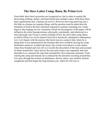 The Slave Labor Camp, Buna, By Primo Levi
From birth, three basic necessities are recognized as vital in order to sustain life,
those being clothing, shelter, and food (which also includes water). With these three
basic requirements met, a human can survive. However surviving and living one s
life fully as a human are separate things, and the question must be asked does the
limitation of food to the bare minimum required to continue sustaining one s body
begin to also impinge on one s humanity (which for the purposes of this paper will be
defined as the entire humanexistence, physically, emotionally, and otherwise) in a
more thorough way? Food is a prime example of how the slave labor camp, Buna,
as told by Primo Levi in his memoir Survival in Auschwitz, attempted to dehumanize
Levi. Levi begins with the journey (the literal one) at a camp in Italy where he is
being held. It was announced by the Germans that Jews would be leaving the camp
destination unknown. Loaded onto buses, the crowds were taken to a train station
where they boarded and were off. Levi recalls the discomfort of the train and accounts
of others around him. Upon arrival, the men and women were separated, and soon
thereafter Levi, unaware the same fate awaited him, first witnessed a prisoner. From
entering the camp and onward, he is confused by the atrocities occurring around him.
Levi goes through the motions of admittance, shower, tattoo, new uniform, barrack
assignment and then began the long tortuous year, where his will was so
 