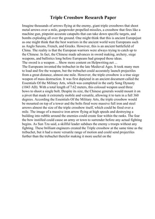Triple Crossbow Research Paper
Imagine thousands of arrows flying at the enemy, giant triple crossbows that shoot
metal arrows over a mile, gunpowder propelled missiles, a crossbow that fires like a
machine gun, pinpoint accurate catapults that can take down specific targets, and
bombs exploding all over the ground. One might think that this is ancient Europejust
as one might think that the best warriors in the ancient world were Europeans such
as Anglo Saxons, French, and Greeks. However, this is an ancient battlefield of
China. The reality is that the European warriors were always trying to catch up to
the Chinese. In fact, the Chinese made advances in sword making, archery, siege
weapons, and ballistics long before Europeans had grasped those ideas.
The sword is a weapon ... Show more content on Helpwriting.net ...
The Europeans invented the trebuchet in the late Medieval Ages. It took many men
to load and fire the weapon, but the trebuchet could accurately launch projectiles
from a great distance, almost one mile. However, the triple crossbow is a true siege
weapon of mass destruction. It was first depicted in an ancient document called the
Essentials Of the Military Arts, which was completed in the early Song Dynasty
(1043 AD). With a total length of 7.62 meters, this colossal weapon used three
bows to shoot a single bolt. Despite its size, the Chinese generals would mount it on
a pivot that made it extremely mobile and versatile, allowing it to turn in a full 360
degrees. According the Essentials Of the Military Arts, the triple crossbow would
be mounted on top of a tower and the bolts fired were massive full iron and steel
arrows almost the size of the triple crossbow itself, which could be fired over a
mile. The image of a massive iron arrow flying at high speeds and destroying a
building into rubble around the enemies could create fear within the ranks. The fear
the bow instilled could cause an army or town to surrender before any actual fighting
begins. As Sun Tzu said, a skillful leader subdues the enemy s troops without any
fighting. These brilliant engineers created the Triple crossbow at the same time as the
trebuchet, but it had a more versatile range of motion and could send projectiles
further than the trebuchet therefor making it more useful on the
 