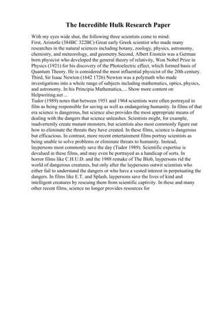 The Incredible Hulk Research Paper
With my eyes wide shut, the following three scientists come to mind:
First, Aristotle (384BC 322BC) Great early Greek scientist who made many
researches in the natural sciences including botany, zoology, physics, astronomy,
chemistry, and meteorology, and geometry.Second, Albert Einstein was a German
born physicist who developed the general theory of relativity, Won Nobel Prize in
Physics (1921) for his discovery of the Photoelectric effect, which formed basis of
Quantum Theory. He is considered the most influential physicist of the 20th century.
Third, Sir Isaac Newton (1642 1726) Newton was a polymath who made
investigations into a whole range of subjects including mathematics, optics, physics,
and astronomy. In his Principia Mathematica, ... Show more content on
Helpwriting.net ...
Tudor (1989) notes that between 1951 and 1964 scientists were often portrayed in
film as being responsible for saving as well as endangering humanity. In films of that
era science is dangerous, but science also provides the most appropriate means of
dealing with the dangers that science unleashes. Scientists might, for example,
inadvertently create mutant monsters, but scientists also most commonly figure out
how to eliminate the threats they have created. In these films, science is dangerous
but efficacious. In contrast, more recent entertainment films portray scientists as
being unable to solve problems or eliminate threats to humanity. Instead,
laypersons most commonly save the day (Tudor 1989). Scientific expertise is
devalued in these films, and may even be portrayed as a handicap of sorts. In
horror films like C.H.U.D. and the 1988 remake of The Blob, laypersons rid the
world of dangerous creatures, but only after the laypersons outwit scientists who
either fail to understand the dangers or who have a vested interest in perpetuating the
dangers. In films like E.T. and Splash, laypersons save the lives of kind and
intelligent creatures by rescuing them from scientific captivity. In these and many
other recent films, science no longer provides resources for
 