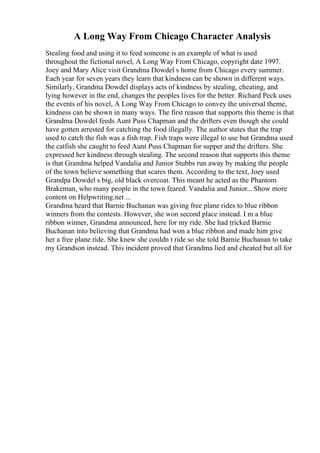 A Long Way From Chicago Character Analysis
Stealing food and using it to feed someone is an example of what is used
throughout the fictional novel, A Long Way From Chicago, copyright date 1997.
Joey and Mary Alice visit Grandma Dowdel s home from Chicago every summer.
Each year for seven years they learn that kindness can be shown in different ways.
Similarly, Grandma Dowdel displays acts of kindness by stealing, cheating, and
lying however in the end, changes the peoples lives for the better. Richard Peck uses
the events of his novel, A Long Way From Chicago to convey the universal theme,
kindness can be shown in many ways. The first reason that supports this theme is that
Grandma Dowdel feeds Aunt Puss Chapman and the drifters even though she could
have gotten arrested for catching the food illegally. The author states that the trap
used to catch the fish was a fish trap. Fish traps were illegal to use but Grandma used
the catfish she caught to feed Aunt Puss Chapman for supper and the drifters. She
expressed her kindness through stealing. The second reason that supports this theme
is that Grandma helped Vandalia and Junior Stubbs run away by making the people
of the town believe something that scares them. According to the text, Joey used
Grandpa Dowdel s big, old black overcoat. This meant he acted as the Phantom
Brakeman, who many people in the town feared. Vandalia and Junior... Show more
content on Helpwriting.net ...
Grandma heard that Barnie Buchanan was giving free plane rides to blue ribbon
winners from the contests. However, she won second place instead. I m a blue
ribbon winner, Grandma announced, here for my ride. She had tricked Barnie
Buchanan into believing that Grandma had won a blue ribbon and made him give
her a free plane ride. She knew she couldn t ride so she told Barnie Buchanan to take
my Grandson instead. This incident proved that Grandma lied and cheated but all for
 