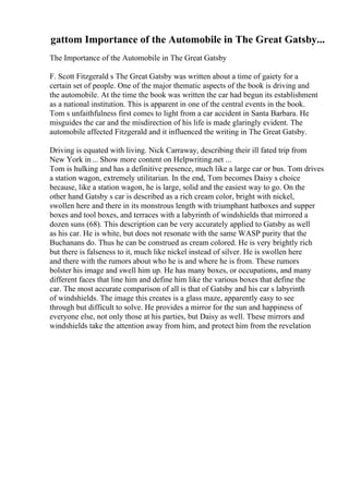 gattom Importance of the Automobile in The Great Gatsby...
The Importance of the Automobile in The Great Gatsby
F. Scott Fitzgerald s The Great Gatsby was written about a time of gaiety for a
certain set of people. One of the major thematic aspects of the book is driving and
the automobile. At the time the book was written the car had begun its establishment
as a national institution. This is apparent in one of the central events in the book.
Tom s unfaithfulness first comes to light from a car accident in Santa Barbara. He
misguides the car and the misdirection of his life is made glaringly evident. The
automobile affected Fitzgerald and it influenced the writing in The Great Gatsby.
Driving is equated with living. Nick Carraway, describing their ill fated trip from
New York in... Show more content on Helpwriting.net ...
Tom is hulking and has a definitive presence, much like a large car or bus. Tom drives
a station wagon, extremely utilitarian. In the end, Tom becomes Daisy s choice
because, like a station wagon, he is large, solid and the easiest way to go. On the
other hand Gatsby s car is described as a rich cream color, bright with nickel,
swollen here and there in its monstrous length with triumphant hatboxes and supper
boxes and tool boxes, and terraces with a labyrinth of windshields that mirrored a
dozen suns (68). This description can be very accurately applied to Gatsby as well
as his car. He is white, but does not resonate with the same WASP purity that the
Buchanans do. Thus he can be construed as cream colored. He is very brightly rich
but there is falseness to it, much like nickel instead of silver. He is swollen here
and there with the rumors about who he is and where he is from. These rumors
bolster his image and swell him up. He has many boxes, or occupations, and many
different faces that line him and define him like the various boxes that define the
car. The most accurate comparison of all is that of Gatsby and his car s labyrinth
of windshields. The image this creates is a glass maze, apparently easy to see
through but difficult to solve. He provides a mirror for the sun and happiness of
everyone else, not only those at his parties, but Daisy as well. These mirrors and
windshields take the attention away from him, and protect him from the revelation
 