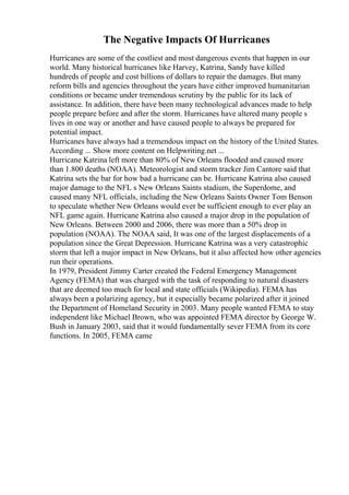 The Negative Impacts Of Hurricanes
Hurricanes are some of the costliest and most dangerous events that happen in our
world. Many historical hurricanes like Harvey, Katrina, Sandy have killed
hundreds of people and cost billions of dollars to repair the damages. But many
reform bills and agencies throughout the years have either improved humanitarian
conditions or became under tremendous scrutiny by the public for its lack of
assistance. In addition, there have been many technological advances made to help
people prepare before and after the storm. Hurricanes have altered many people s
lives in one way or another and have caused people to always be prepared for
potential impact.
Hurricanes have always had a tremendous impact on the history of the United States.
According ... Show more content on Helpwriting.net ...
Hurricane Katrina left more than 80% of New Orleans flooded and caused more
than 1.800 deaths (NOAA). Meteorologist and storm tracker Jim Cantore said that
Katrina sets the bar for how bad a hurricane can be. Hurricane Katrina also caused
major damage to the NFL s New Orleans Saints stadium, the Superdome, and
caused many NFL officials, including the New Orleans Saints Owner Tom Benson
to speculate whether New Orleans would ever be sufficient enough to ever play an
NFL game again. Hurricane Katrina also caused a major drop in the population of
New Orleans. Between 2000 and 2006, there was more than a 50% drop in
population (NOAA). The NOAA said, It was one of the largest displacements of a
population since the Great Depression. Hurricane Katrina was a very catastrophic
storm that left a major impact in New Orleans, but it also affected how other agencies
run their operations.
In 1979, President Jimmy Carter created the Federal Emergency Management
Agency (FEMA) that was charged with the task of responding to natural disasters
that are deemed too much for local and state officials (Wikipedia). FEMA has
always been a polarizing agency, but it especially became polarized after it joined
the Department of Homeland Security in 2003. Many people wanted FEMA to stay
independent like Michael Brown, who was appointed FEMA director by George W.
Bush in January 2003, said that it would fundamentally sever FEMA from its core
functions. In 2005, FEMA came
 