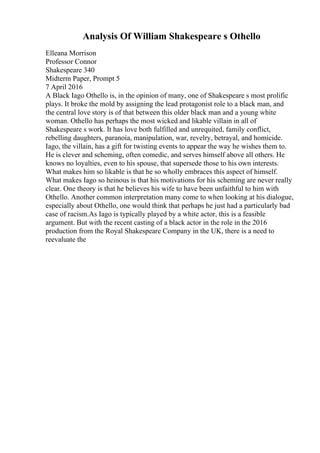 Analysis Of William Shakespeare s Othello
Elleana Morrison
Professor Connor
Shakespeare 340
Midterm Paper, Prompt 5
7 April 2016
A Black Iago Othello is, in the opinion of many, one of Shakespeare s most prolific
plays. It broke the mold by assigning the lead protagonist role to a black man, and
the central love story is of that between this older black man and a young white
woman. Othello has perhaps the most wicked and likable villain in all of
Shakespeare s work. It has love both fulfilled and unrequited, family conflict,
rebelling daughters, paranoia, manipulation, war, revelry, betrayal, and homicide.
Iago, the villain, has a gift for twisting events to appear the way he wishes them to.
He is clever and scheming, often comedic, and serves himself above all others. He
knows no loyalties, even to his spouse, that supersede those to his own interests.
What makes him so likable is that he so wholly embraces this aspect of himself.
What makes Iago so heinous is that his motivations for his scheming are never really
clear. One theory is that he believes his wife to have been unfaithful to him with
Othello. Another common interpretation many come to when looking at his dialogue,
especially about Othello, one would think that perhaps he just had a particularly bad
case of racism.As Iago is typically played by a white actor, this is a feasible
argument. But with the recent casting of a black actor in the role in the 2016
production from the Royal Shakespeare Company in the UK, there is a need to
reevaluate the
 