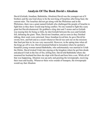 Analysis Of The Book David s Absalom
David (Goliath; Jonathan; Bathsheba; Absalom) David was the youngest out of 8
brothers and the one God chose to be the next king of Israelites after King Saul, the
current ruler. The Israelites did not get along with the Philistines and in the
Philistines, there was a giant named Goliath who challenged the people of Israelite to
fight him so they there would stop being conflict. No one wanted to fight this scary
giant but Davidvolunteered. He grabbed a sling shot and 5 stones and as Goliath
was teasing him for being so little, he shot Goliath between the eyes and Goliath
fell, defeating the giant. Then, David met Jonathan, and as soon as they finished
talking, their souls were entwined. Since Jonathan loved him, he gave David his
sword, bow, and belt and as a result whenever David was sent out on the missions
that Saul put him in, he was very successful. However, in the spring time when all
the kings go off to war, David remained behind in Jerusalem where he spotted a
beautiful young woman named Bathsheba, who unfortunately was married to Uriah
the Hittite. David tricked Uriah into staying at the kingdom where he got him drunk
and placed Uriah in the line of fire, killing him. David told Bathsheba where she
mourned her husband but then she slept with David and bore him a son. While all of
that was happening, Absalom was up early and greeting the townspeople, receiving
their trust and loyalty. Whenever there were sounds of trumpets, the townspeople
would say that Absalom
 
