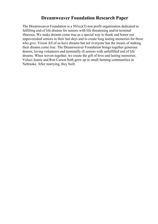 Dreamweaver Foundation Research Paper
The Dreamweaver Foundation is a 501(c)(3) non profit organization dedicated to
fulfilling end of life dreams for seniors with life threatening and/or terminal
illnesses. We make dreams come true as a special way to thank and honor our
impoverished seniors in their last days and to create long lasting memories for those
who give. Vision All of us have dreams but not everyone has the means of making
their dreams come true. The Dreamweaver Foundation brings together generous
donors, loving volunteers and terminally ill seniors with unfulfilled end of life
dreams. When woven together, we create the gift of love and lasting memories.
Values Jeanie and Ron Carson both grew up in small farming communities in
Nebraska. After marrying, they built
 