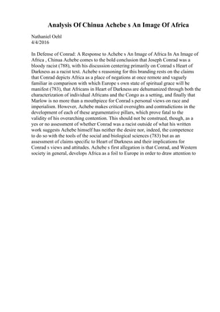 Analysis Of Chinua Achebe s An Image Of Africa
Nathaniel Oehl
4/4/2016
In Defense of Conrad: A Response to Achebe s An Image of Africa In An Image of
Africa , Chinua Achebe comes to the bold conclusion that Joseph Conrad was a
bloody racist (788), with his discussion centering primarily on Conrad s Heart of
Darkness as a racist text. Achebe s reasoning for this branding rests on the claims
that Conrad depicts Africa as a place of negations at once remote and vaguely
familiar in comparison with which Europe s own state of spiritual grace will be
manifest (783), that Africans in Heart of Darkness are dehumanized through both the
characterization of individual Africans and the Congo as a setting, and finally that
Marlow is no more than a mouthpiece for Conrad s personal views on race and
imperialism. However, Achebe makes critical oversights and contradictions in the
development of each of these argumentative pillars, which prove fatal to the
validity of his overarching contention. This should not be construed, though, as a
yes or no assessment of whether Conrad was a racist outside of what his written
work suggests Achebe himself has neither the desire nor, indeed, the competence
to do so with the tools of the social and biological sciences (783) but as an
assessment of claims specific to Heart of Darkness and their implications for
Conrad s views and attitudes. Achebe s first allegation is that Conrad, and Western
society in general, develops Africa as a foil to Europe in order to draw attention to
 
