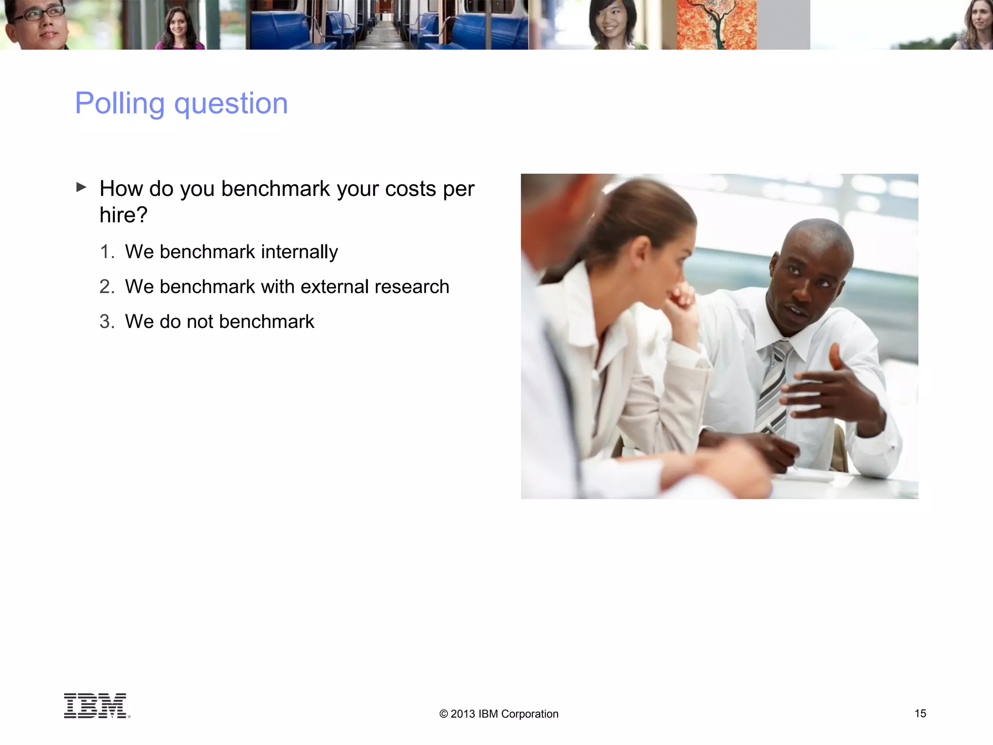 © 2013 IBM Corporation 15
Polling question
► How do you benchmark your costs per
hire?
1. We benchmark internally
2. We benchmark with external research
3. We do not benchmark
 