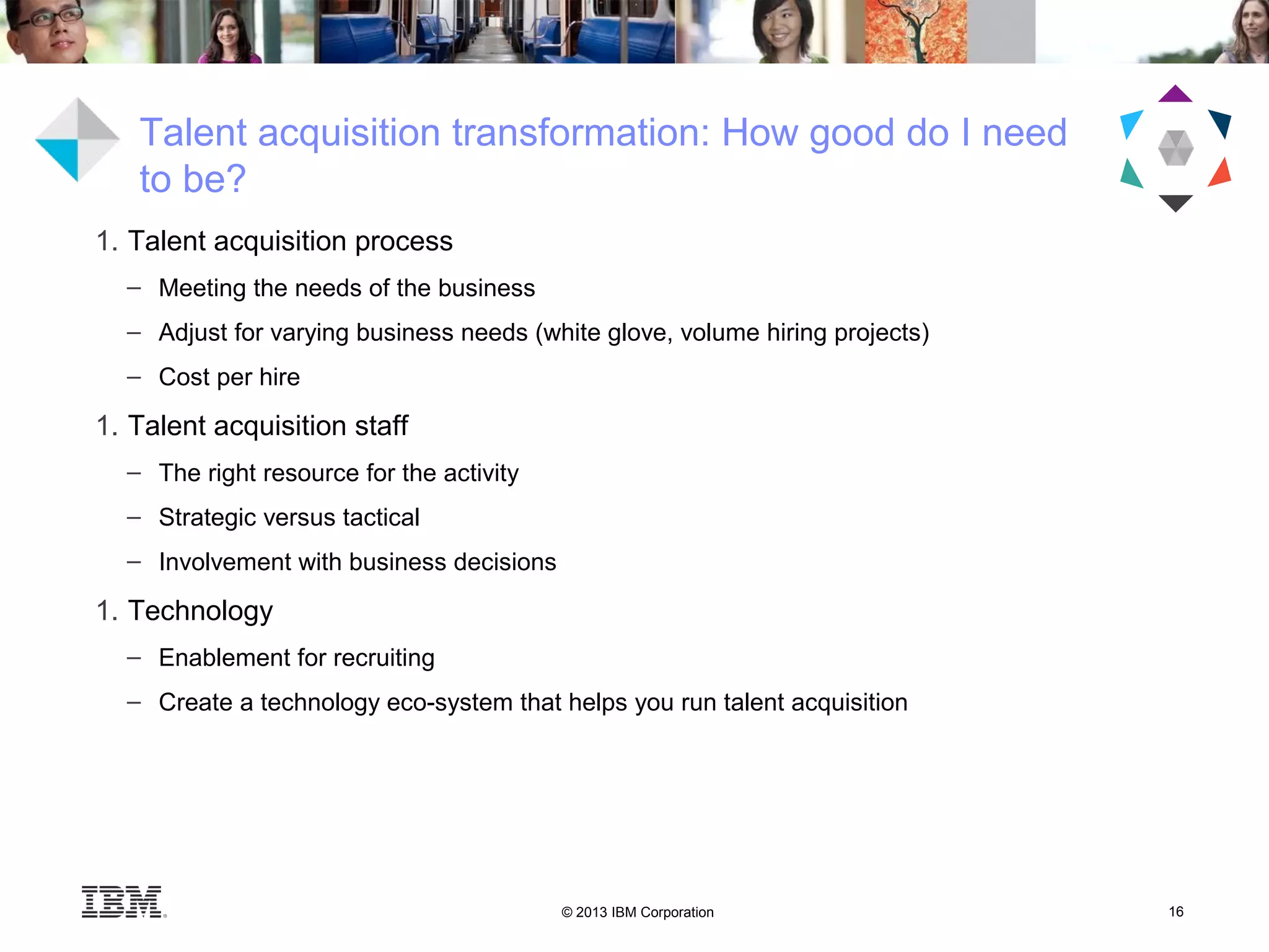 © 2013 IBM Corporation 16
Talent acquisition transformation: How good do I need
to be?
1. Talent acquisition process
– Meeting the needs of the business
– Adjust for varying business needs (white glove, volume hiring projects)
– Cost per hire
1. Talent acquisition staff
– The right resource for the activity
– Strategic versus tactical
– Involvement with business decisions
1. Technology
– Enablement for recruiting
– Create a technology eco-system that helps you run talent acquisition
 