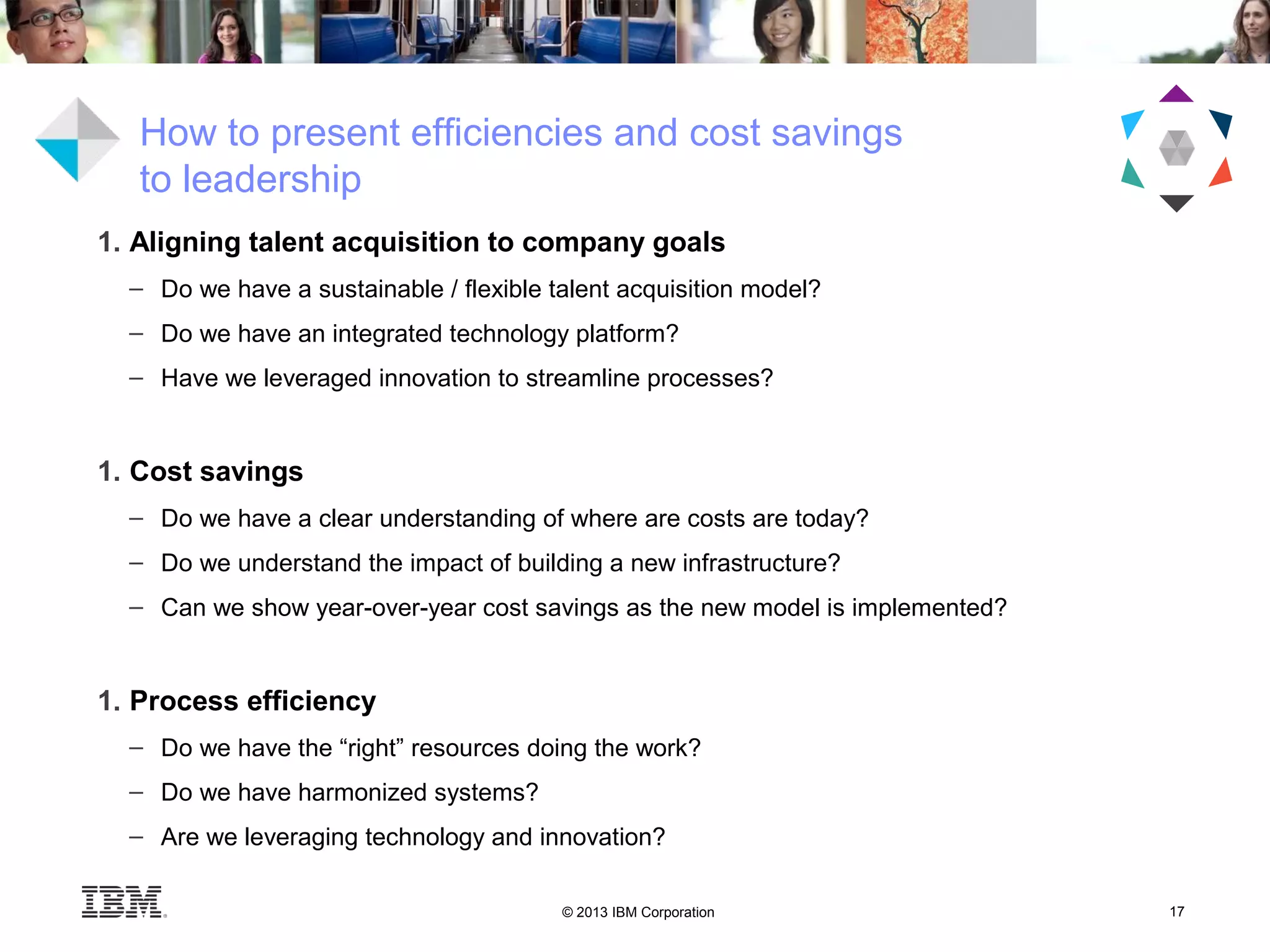 © 2013 IBM Corporation 17
1. Aligning talent acquisition to company goals
– Do we have a sustainable / flexible talent acquisition model?
– Do we have an integrated technology platform?
– Have we leveraged innovation to streamline processes?
1. Cost savings
– Do we have a clear understanding of where are costs are today?
– Do we understand the impact of building a new infrastructure?
– Can we show year-over-year cost savings as the new model is implemented?
1. Process efficiency
– Do we have the “right” resources doing the work?
– Do we have harmonized systems?
– Are we leveraging technology and innovation?
How to present efficiencies and cost savings
to leadership
 
