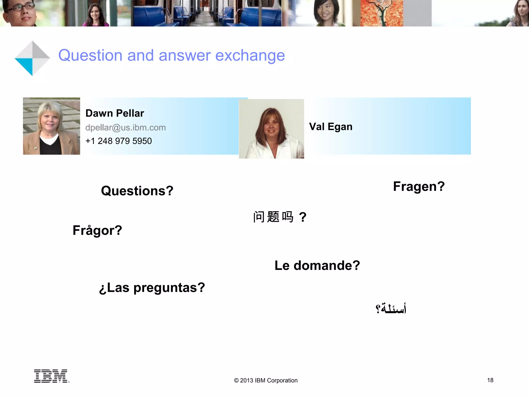 © 2013 IBM Corporation 18
Val Egan
Dawn Pellar
dpellar@us.ibm.com
+1 248 979 5950
Question and answer exchange
Questions?
‫أسئلة؟‬
问题吗 ?
Fragen?
Le domande?
¿Las preguntas?
Frågor?
 
