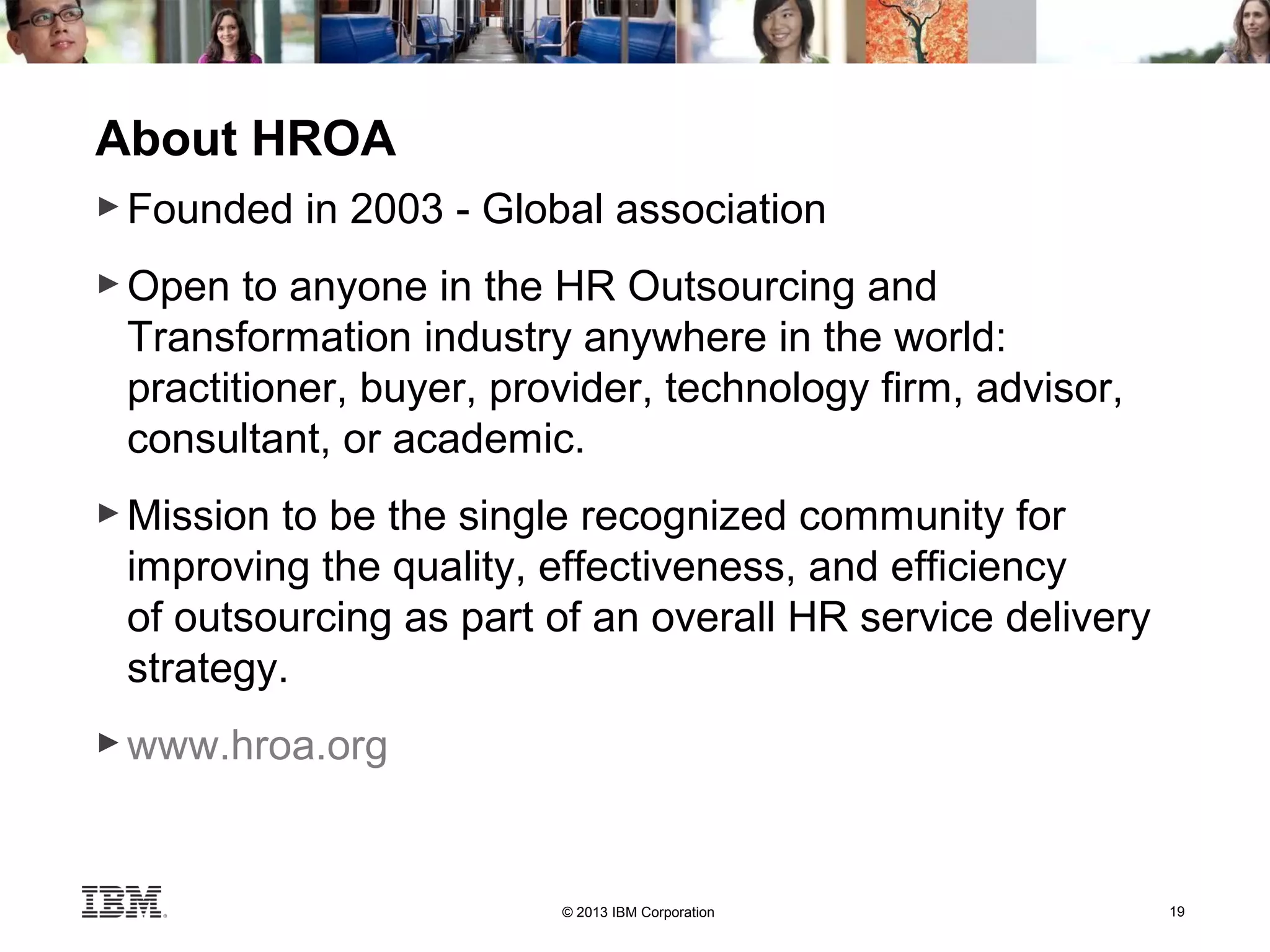© 2013 IBM Corporation 19
About HROA
► Founded in 2003 - Global association
► Open to anyone in the HR Outsourcing and
Transformation industry anywhere in the world:
practitioner, buyer, provider, technology firm, advisor,
consultant, or academic.
► Mission to be the single recognized community for
improving the quality, effectiveness, and efficiency
of outsourcing as part of an overall HR service delivery
strategy.
► www.hroa.org
 