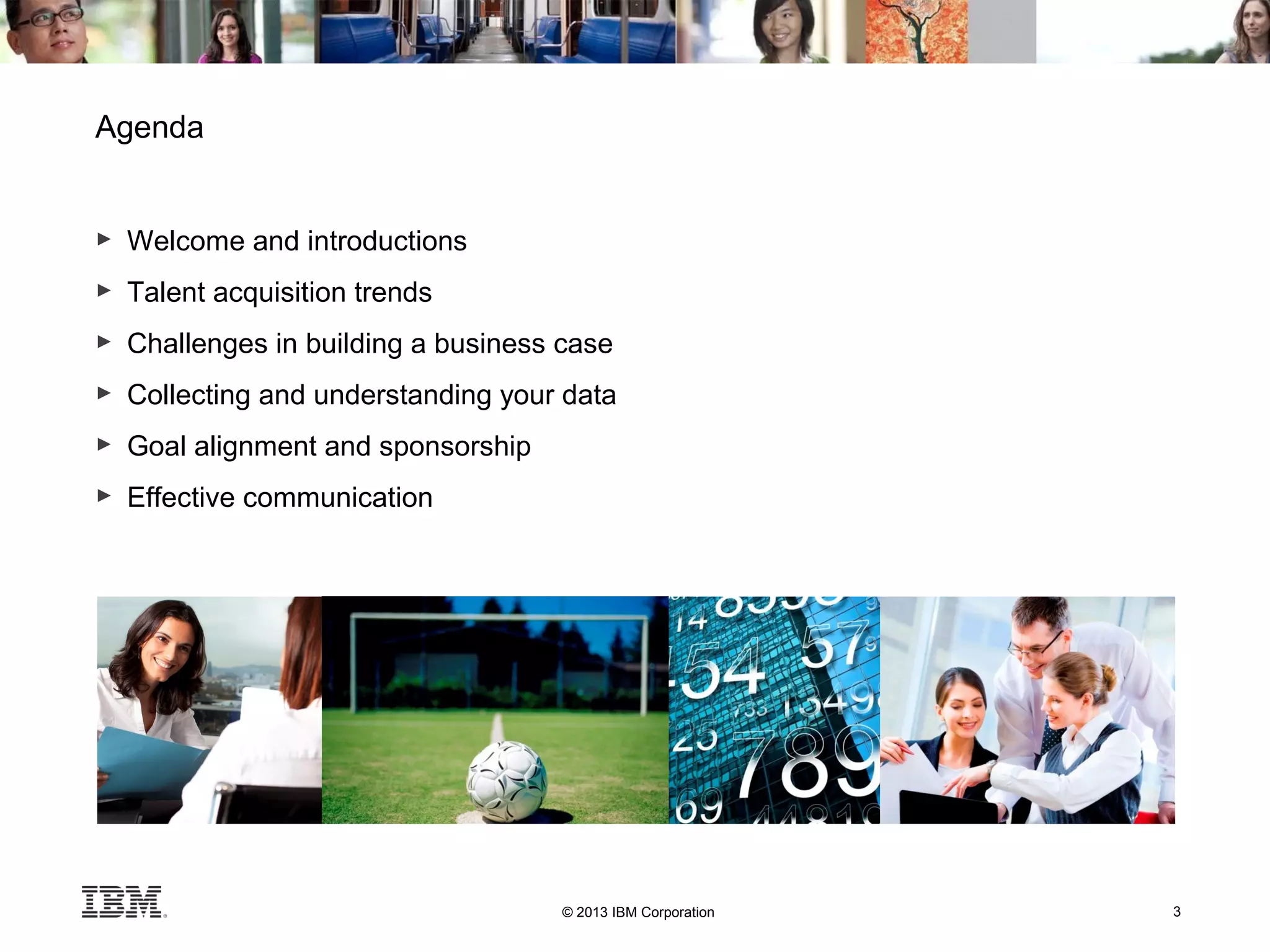 © 2013 IBM Corporation 3
Agenda
► Welcome and introductions
► Talent acquisition trends
► Challenges in building a business case
► Collecting and understanding your data
► Goal alignment and sponsorship
► Effective communication
 