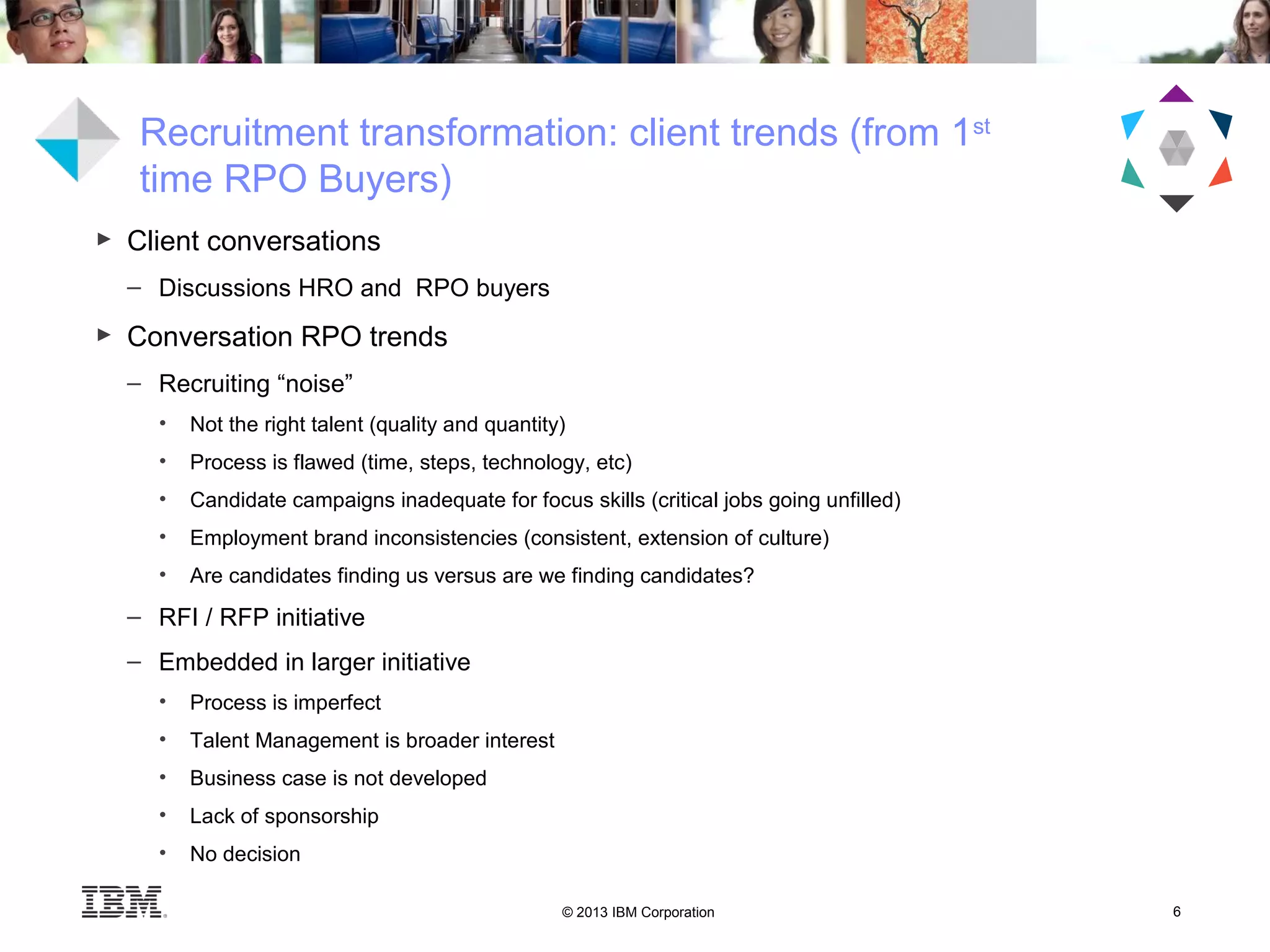 © 2013 IBM Corporation 6
Recruitment transformation: client trends (from 1st
time RPO Buyers)
► Client conversations
– Discussions HRO and RPO buyers
► Conversation RPO trends
– Recruiting “noise”
• Not the right talent (quality and quantity)
• Process is flawed (time, steps, technology, etc)
• Candidate campaigns inadequate for focus skills (critical jobs going unfilled)
• Employment brand inconsistencies (consistent, extension of culture)
• Are candidates finding us versus are we finding candidates?
– RFI / RFP initiative
– Embedded in larger initiative
• Process is imperfect
• Talent Management is broader interest
• Business case is not developed
• Lack of sponsorship
• No decision
 