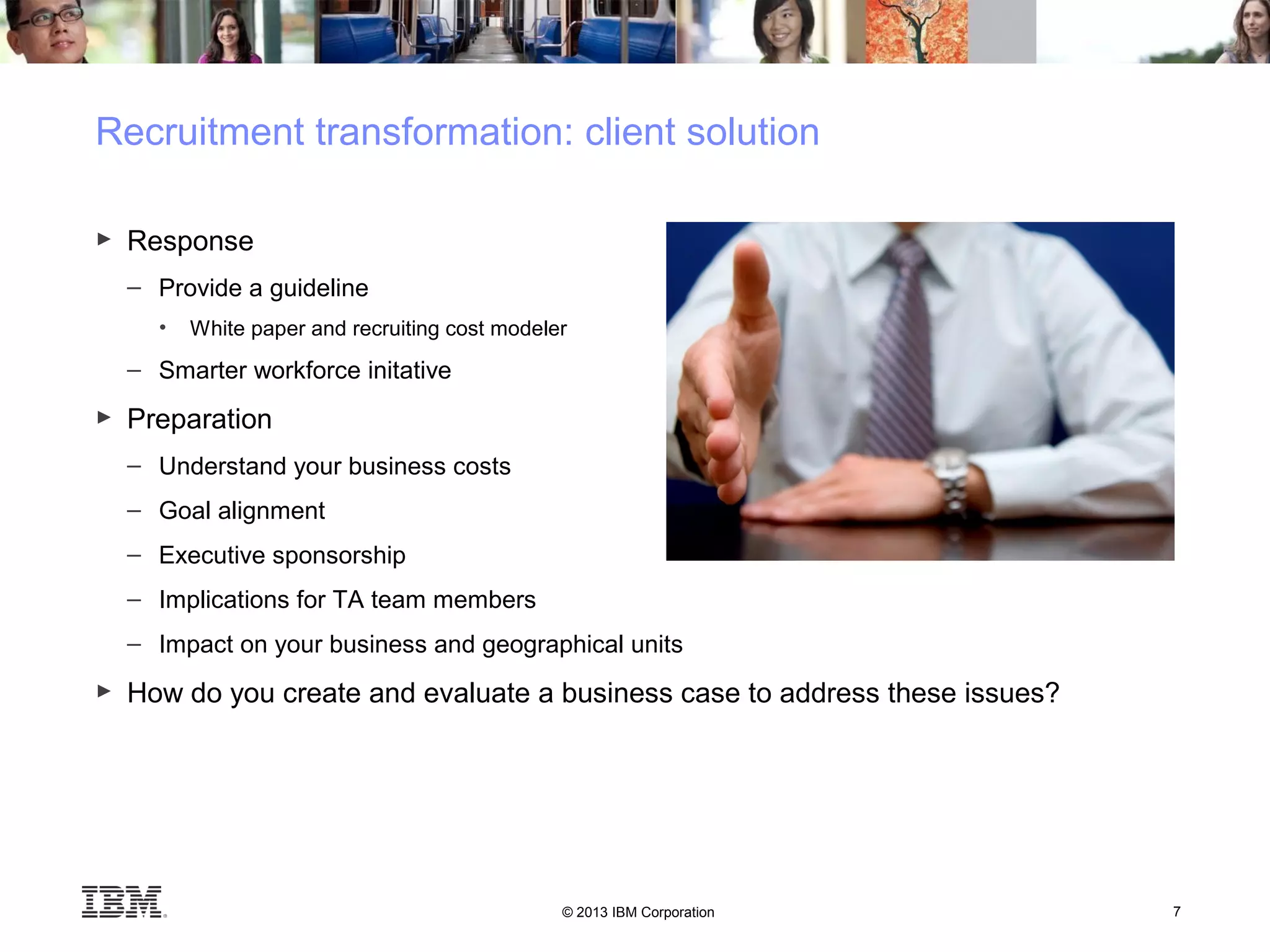 © 2013 IBM Corporation 7
Recruitment transformation: client solution
► Response
– Provide a guideline
• White paper and recruiting cost modeler
– Smarter workforce initative
► Preparation
– Understand your business costs
– Goal alignment
– Executive sponsorship
– Implications for TA team members
– Impact on your business and geographical units
► How do you create and evaluate a business case to address these issues?
 