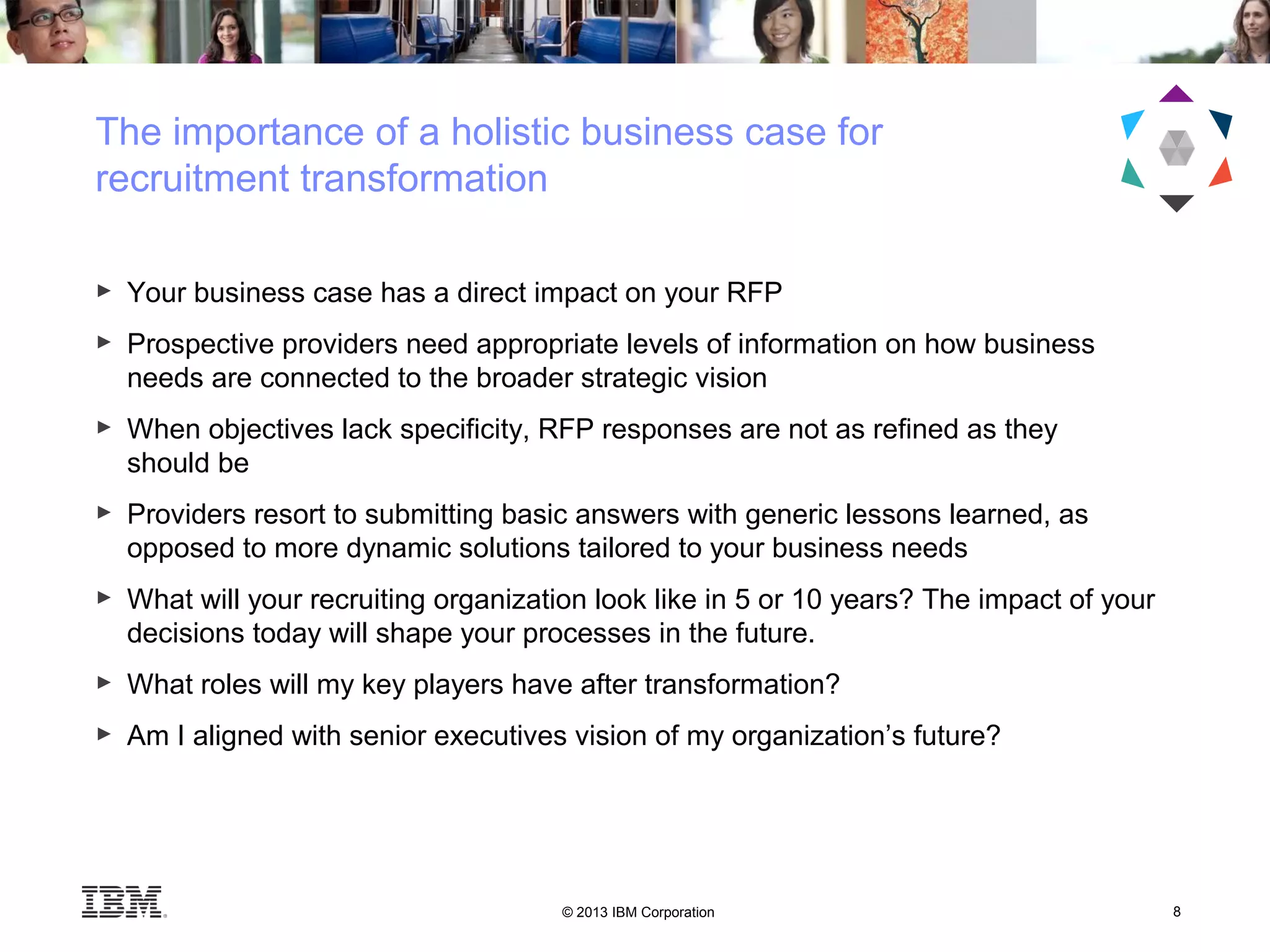 © 2013 IBM Corporation 8
► Your business case has a direct impact on your RFP
► Prospective providers need appropriate levels of information on how business
needs are connected to the broader strategic vision
► When objectives lack specificity, RFP responses are not as refined as they
should be
► Providers resort to submitting basic answers with generic lessons learned, as
opposed to more dynamic solutions tailored to your business needs
► What will your recruiting organization look like in 5 or 10 years? The impact of your
decisions today will shape your processes in the future.
► What roles will my key players have after transformation?
► Am I aligned with senior executives vision of my organization’s future?
The importance of a holistic business case for
recruitment transformation
 