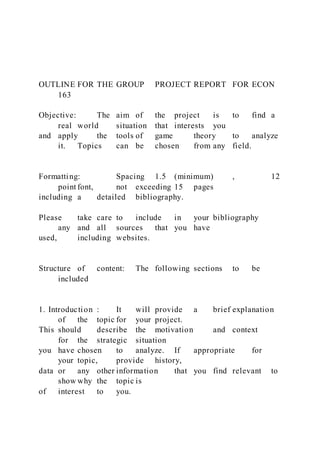 OUTLINE FOR THE GROUP PROJECT REPORT FOR ECON
163
Objective: The aim of the project is to find a
real world situation that interests you
and apply the tools of game theory to analyze
it. Topics can be chosen from any field.
Formatting: Spacing 1.5 (minimum) , 12
point font, not exceeding 15 pages
including a detailed bibliography.
Please take care to include in your bibliography
any and all sources that you have
used, including websites.
Structure of content: The following sections to be
included
1. Introduction : It will provide a brief explanation
of the topic for your project.
This should describe the motivation and context
for the strategic situation
you have chosen to analyze. If appropriate for
your topic, provide history,
data or any other information that you find relevant to
show why the topic is
of interest to you.
 