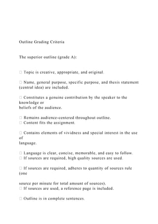 Outline Grading Criteria
The superior outline (grade A):
(central idea) are included.
knowledge or
beliefs of the audience.
-centered throughout outline.
of
language.
(one
source per minute for total amount of sources).
ources are used, a reference page is included.
 