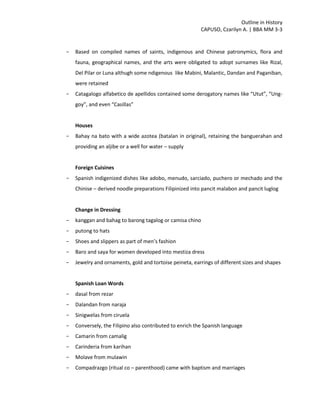 Outline in History
CAPUSO, Czarilyn A. | BBA MM 3-3
- Based on compiled names of saints, indigenous and Chinese patronymics, flora and
fauna, geographical names, and the arts were obligated to adopt surnames like Rizal,
Del Pilar or Luna althugh some ndigenous like Mabini, Malantic, Dandan and Paganiban,
were retained
- Catagalogo alfabetico de apellidos contained some derogatory names like “Utut”, “Ung-
goy”, and even “Casillas”
Houses
- Bahay na bato with a wide azotea (batalan in original), retaining the banguerahan and
providing an aljibe or a well for water – supply
Foreign Cuisines
- Spanish indigenized dishes like adobo, menudo, sarciado, puchero or mechado and the
Chinise – derived noodle preparations Filipinized into pancit malabon and pancit luglog
Change in Dressing
- kanggan and bahag to barong tagalog or camisa chino
- putong to hats
- Shoes and slippers as part of men’s fashion
- Baro and saya for women developed into mestiza dress
- Jewelry and ornaments, gold and tortoise peineta, earrings of different sizes and shapes
Spanish Loan Words
- dasal from rezar
- Dalandan from naraja
- Sinigwelas from ciruela
- Conversely, the Filipino also contributed to enrich the Spanish language
- Camarin from camalig
- Carinderia from karihan
- Molave from mulawin
- Compadrazgo (ritual co – parenthood) came with baptism and marriages
 