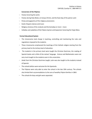 Outline in History
CAPUSO, Czarilyn A. | BBA MM 3-3
Conversion of the Filipinos
- Fiestas honoring the saints
- Fiestas during Holy Week, on Corpus Christi, and the feast day of the patron saint
- Pomp and pageantry of the religious processions
- Exotic Hispanic dances and music
- Religious dramas of the sinakulo and the komedya or moro – moro
- Cofadias and sodalities of the Filipino laymen and laywomen honoring the Virgin Mary
Formal Educational System
- The missionaries took charge in teaching, controlling and maintaining the rules and
regulations imposed to the students.
- These missionaries emphasized the teachings of the Catholic religion starting from the
primary level to the tertiary level of education.
- The students in the primary level were taught the Christian Doctrines, the reading of
Spanish books and a little of the natives' language. Science and Mathematics were not
very much taught to the students even in the universities.
- Aside from the Christian Doctrines taught, Latin was also taught to the students instead
of Spanish.
- The schools before were exclusive for the Spaniards.
- The Filipinos were only able to enter the school in the late 19th century. The schools
also limited their accommodations to the sons of wealthy Filipino families in 1863.
- The schools for boys and girls were separated.
 