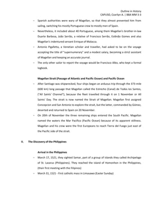 Outline in History
CAPUSO, Czarilyn A. | BBA MM 3-3
- Spanish authorities were wary of Magellan, so that they almost prevented him from
sailing, switching his mostly Portuguese crew to mostly men of Spain.
- Nevertheless, it included about 40 Portuguese, among them Magellan's brother-in-law
Duarte Barbosa, João Serrão, a relative of Francisco Serrão, Estêvão Gomes and also
Magellan's indentured servant Enrique of Malacca.
- Antonio Pigafetta, a Venetian scholar and traveller, had asked to be on the voyage
accepting the title of "supernumerary" and a modest salary, becoming a strict assistant
of Magellan and keeping an accurate journal.
- The only other sailor to report the voyage would be Francisco Albo, who kept a formal
logbook.
Magellan Strait (Passage of Atlantic and Pacific Ocean) and Pacific Ocean
- After Santiago was shipwrecked, four ships began an arduous trip through the 373-mile
(600 km) long passage that Magellan called the Estrecho (Canal) de Todos los Santos,
("All Saints' Channel"), because the fleet travelled through it on 1 November or All
Saints' Day. The strait is now named the Strait of Magellan. Magellan first assigned
Concepcion and San Antonio to explore the strait, but the latter, commanded by Gómez,
deserted and returned to Spain on 20 November.
- On 20th of November the three remaining ships entered the South Pacific. Magellan
named the waters the Mar Pacifico (Pacific Ocean) because of its apparent stillness.
Magellan and his crew were the first Europeans to reach Tierra del Fuego just east of
the Pacific side of the strait.
II. The Discovery of the Philippines
Arrival in the Philippines
- March 17, 1521, they sighted Samar, part of a group of islands they called Archipelago
of St. Lazarus (Philippines). They reached the island of Homonhon in the Philippines,
(their first meeting with the Filipinos)
- March 31, 1521 - First catholic mass in Limasawa (Easter Sunday)
 