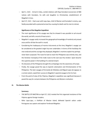 Outline in History
CAPUSO, Czarilyn A. | BBA MM 3-3
- April 1, 1521 - Arrival in Cebu, cordial relations with Raja Humabon (conversion of 800
natives with Humabon, his wife and daughter to Christianity), establishment of
Magellan’s Cross.
- April 27, 1521 – Had a war with Lapu-lapu, chief of Mactan and Humabon’s enemy, was
fatally wounded with a poisoned arrow thus causing his death and his men to retreat.
Significance of the Magellan Expedition
- The main significance of his voyage was that he showed it was possible to sail around
the world, and left a record of how to do it.
- Magellan’s voyage vastly increased the geographical knowledge of mankind and proved
once and for all that the earth is round.
- Considering the inadequacy of marine instruments at the time, Magellan´s voyage can
be considered as the greatest single trip ever undertaken. In terms of the hardships the
men endured and the courage they displayed, Magellan’s maritime exploit has perhaps
never been surpassed. The route he took to reach the Philippines was entirely new, and
the Venetian monopoly of the trade route to the east was thus broken. Spain became
the supreme power in the building of a colonial empire
- His discovery of the Philippines brought the archipelago into the awareness of Europe.
- Finally, the voyage paved the way to Spanish colonization and Christianization of the
Philippines. The later voyages of Fernando de Villalobos and Miguel Lopez de Legaspi, to
a certain extent, owed their success to Magellan’s epochal voyage to the Far East.
- From the point of view of the Filipinos, Magellan’s expedition was significant because it
paved the way for contacts between the Philippines and Western civilization
III. The Mactan Battle
Summary:
- THE BATTLE OF MACTAN on April 27, 1521 marked the first organized resistance of the
Filipinos against foreign invaders.
- Raha Lapu-Lapu, a chieftain of Mactan Island, defeated Spanish sailors under
Portuguese sea captain and explorer Ferdinand Magellan.
 
