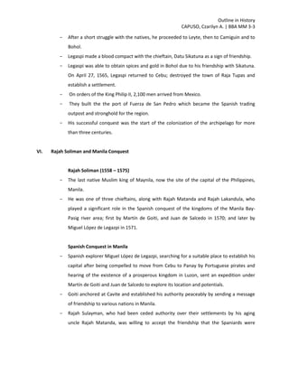 Outline in History
CAPUSO, Czarilyn A. | BBA MM 3-3
- After a short struggle with the natives, he proceeded to Leyte, then to Camiguin and to
Bohol.
- Legaspi made a blood compact with the chieftain, Datu Sikatuna as a sign of friendship.
- Legaspi was able to obtain spices and gold in Bohol due to his friendship with Sikatuna.
On April 27, 1565, Legaspi returned to Cebu; destroyed the town of Raja Tupas and
establish a settlement.
- On orders of the King Philip II, 2,100 men arrived from Mexico.
- They built the the port of Fuerza de San Pedro which became the Spanish trading
outpost and stronghold for the region.
- His successful conquest was the start of the colonization of the archipelago for more
than three centuries.
VI. Rajah Soliman and Manila Conquest
Rajah Soliman (1558 – 1575)
- The last native Muslim king of Maynila, now the site of the capital of the Philippines,
Manila.
- He was one of three chieftains, along with Rajah Matanda and Rajah Lakandula, who
played a significant role in the Spanish conquest of the kingdoms of the Manila Bay-
Pasig river area; first by Martín de Goiti, and Juan de Salcedo in 1570; and later by
Miguel López de Legazpi in 1571.
Spanish Conquest in Manila
- Spanish explorer Miguel López de Legazpi, searching for a suitable place to establish his
capital after being compelled to move from Cebu to Panay by Portuguese pirates and
hearing of the existence of a prosperous kingdom in Luzon, sent an expedition under
Martín de Goiti and Juan de Salcedo to explore its location and potentials.
- Goiti anchored at Cavite and established his authority peaceably by sending a message
of friendship to various nations in Manila.
- Rajah Sulayman, who had been ceded authority over their settlements by his aging
uncle Rajah Matanda, was willing to accept the friendship that the Spaniards were
 