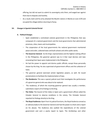 Outline in History
CAPUSO, Czarilyn A. | BBA MM 3-3
offering, but did not want to submit its sovereignty unto them, and waged war against
them due to disputes and hostility.
- As a result, Goiti and his army attacked the Muslim nations in Manila on June 1570 and
occupied the villages before returning to Panay.
VII. Changes in Spanish Colonial Period
A. Political Changes
- Spain established a centralized colonial government in the Philippines that was
composed of a national government and the local governments that administered
provinces, cities, towns and municipalities.
- The cooperation of the local governments the national government maintained
peace and order, collected taxes and built schools and other public works.
- The Governor General: As the King's representative and the highest-ranking official
in the Philippines, the governor general saw to it that royal decrees and laws
emanating from Spain were implemented in the Philippines.
- He had the power to appoint and dismiss public officials, except those personally
chosen by the King. He also supervised all government offices and the collection of
taxes.
- The governor general exercised certain legislative powers, as well. He issued
proclamations to facilitate the implementation of laws.
- The Residencia: This was a special judicial court that investigates the performance
of a governor general who was about to be replaced.
- The residencia, of which the incoming governor general was usually a member,
submitted a report of its findings to the King.
- The Visita: The Council of the Indies in Spain sent a government official called the
Vistador General to observe conditions in the colony. The Visitador General
reported his findings directly to the King.
- The Royal Audiencia: Apart from its judicial functions, the Royal Audiencia served as
an advisory body to the Governor General and had the power to check and a report
on his abuses. The Audiencia also audited the expenditures of the colonial
government and sent a yearly report to Spain. The Archbishop and other
 