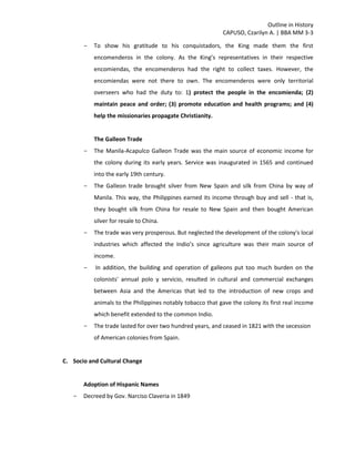 Outline in History
CAPUSO, Czarilyn A. | BBA MM 3-3
- To show his gratitude to his conquistadors, the King made them the first
encomenderos in the colony. As the King’s representatives in their respective
encomiendas, the encomenderos had the right to collect taxes. However, the
encomiendas were not there to own. The encomenderos were only territorial
overseers who had the duty to: 1) protect the people in the encomienda; (2)
maintain peace and order; (3) promote education and health programs; and (4)
help the missionaries propagate Christianity.
The Galleon Trade
- The Manila-Acapulco Galleon Trade was the main source of economic income for
the colony during its early years. Service was inaugurated in 1565 and continued
into the early 19th century.
- The Galleon trade brought silver from New Spain and silk from China by way of
Manila. This way, the Philippines earned its income through buy and sell - that is,
they bought silk from China for resale to New Spain and then bought American
silver for resale to China.
- The trade was very prosperous. But neglected the development of the colony's local
industries which affected the Indio’s since agriculture was their main source of
income.
- In addition, the building and operation of galleons put too much burden on the
colonists' annual polo y servicio, resulted in cultural and commercial exchanges
between Asia and the Americas that led to the introduction of new crops and
animals to the Philippines notably tobacco that gave the colony its first real income
which benefit extended to the common Indio.
- The trade lasted for over two hundred years, and ceased in 1821 with the secession
of American colonies from Spain.
C. Socio and Cultural Change
Adoption of Hispanic Names
- Decreed by Gov. Narciso Claveria in 1849
 