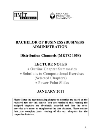 SINGAPORE
                                     INSTITUTE OF
                                     MANAGEMENT




 BACHELOR OF BUSINESS (BUSINESS
       ADMINISTRATION

     Distribution Channels (MKTG 1058)

              LECTURE NOTES
          Outline Chapter Summaries
      Solutions to Computational Exercises
              (Selected Chapters)
                Power Point Slides

                    JANUARY 2011

Please Note: the accompanying chapter summaries are based on the
required text for this course. You are reminded that reading the
assigned chapters are absolutely essential and that the notes
provided are meant to supplement the text chapters. Please ensure
that you complete your reading of the text chapters for the
respective lectures.




                                                              1
 