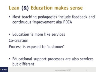 Lean (&) Education makes sense
• Most teaching pedagogies include feedback and
continuous improvement aka PDCA
• Education is more like services
Co-creation
Process is exposed to ‘customer’
• Educational support processes are also services
but different
Lectoraat Lean / WCP 12
 