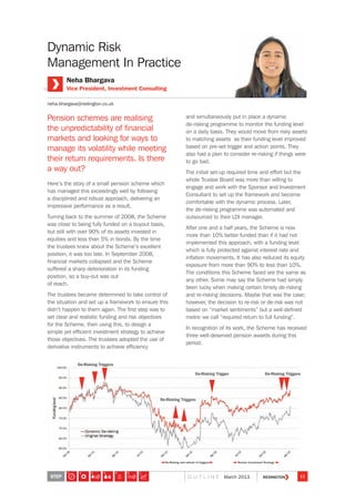 Pension schemes are realising
the unpredictability of financial
markets and looking for ways to
manage its volatility while meeting
their return requirements. Is there
a way out?
Here’s the story of a small pension scheme which
has managed this exceedingly well by following
a disciplined and robust approach, delivering an
impressive performance as a result.
Turning back to the summer of 2008, the Scheme
was close to being fully funded on a buyout basis,
but still with over 90% of its assets invested in
equities and less than 5% in bonds. By the time
the trustees knew about the Scheme’s excellent
position, it was too late. In September 2008,
financial markets collapsed and the Scheme
suffered a sharp deterioration in its funding
position, so a buy-out was out
of reach.
The trustees became determined to take control of
the situation and set up a framework to ensure this
didn’t happen to them again. The first step was to
set clear and realistic funding and risk objectives
for the Scheme, then using this, to design a
simple yet efficient investment strategy to achieve
those objectives. The trustees adopted the use of
derivative instruments to achieve efficiency
and simultaneously put in place a dynamic
de-risking programme to monitor the funding level
on a daily basis. They would move from risky assets
to matching assets as their funding level improved
based on pre-set trigger and action points. They
also had a plan to consider re-risking if things were
to go bad.
The initial set-up required time and effort but the
whole Trustee Board was more than willing to
engage and work with the Sponsor and Investment
Consultant to set up the framework and become
comfortable with the dynamic process. Later,
the de-risking programme was automated and
outsourced to their LDI manager.
After one and a half years, the Scheme is now
more than 10% better funded than if it had not
implemented this approach, with a funding level
which is fully protected against interest rate and
inflation movements. It has also reduced its equity
exposure from more than 90% to less than 10%.
The conditions this Scheme faced are the same as
any other. Some may say the Scheme had simply
been lucky when making certain timely de-risking
and re-risking decisions. Maybe that was the case;
however, the decision to re-risk or de-risk was not
based on “market sentiments” but a well-defined
metric we call “required return to full funding”.
In recognition of its work, the Scheme has received
three well-deserved pension awards during this
period.
Neha Bhargava
Vice President, Investment Consulting
neha.bhargava@redington.co.uk
Dynamic Risk
Management In Practice
De-Risking Triggers
De-Risking Trigger
Re-Risking and refresh of triggers Review investment Strategy
De-Risking Triggers
Re-Risking Triggers
STEP 11O U T L I N E March 2013
7654321
 