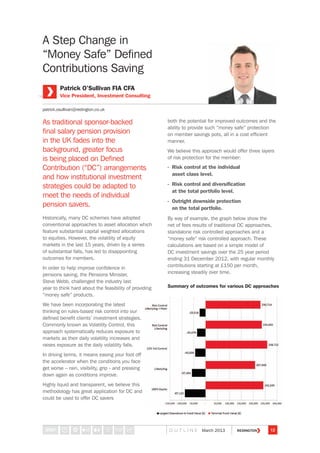 A Step Change in
“Money Safe” Defined
Contributions Saving
As traditional sponsor-backed
final salary pension provision
in the UK fades into the
background, greater focus
is being placed on Defined
Contribution (“DC”) arrangements
and how institutional investment
strategies could be adapted to
meet the needs of individual
pension savers.
Historically, many DC schemes have adopted
conventional approaches to asset allocation which
feature substantial capital weighted allocations
to equities. However, the volatility of equity
markets in the last 15 years, driven by a series
of substantial falls, has led to disappointing
outcomes for members.
In order to help improve confidence in
pensions saving, the Pensions Minister,
Steve Webb, challenged the industry last
year to think hard about the feasibility of providing
“money safe” products.
We have been incorporating the latest
thinking on rules-based risk control into our
defined benefit clients’ investment strategies.
Commonly known as Volatility Control, this
approach systematically reduces exposure to
markets as their daily volatility increases and
raises exposure as the daily volatility falls.
In driving terms, it means easing your foot off
the accelerator when the conditions you face
get worse – rain, visibility, grip - and pressing
down again as conditions improve.
Highly liquid and transparent, we believe this
methodology has great application for DC and
could be used to offer DC savers
both the potential for improved outcomes and the
ability to provide such “money safe” protection
on member savings pots, all in a cost efficient
manner.
We believe this approach would offer three layers
of risk protection for the member:
- Risk control at the individual
asset class level.
- Risk control and diversification
at the total portfolio level.
- Outright downside protection
on the total portfolio.
By way of example, the graph below show the
net of fees results of traditional DC approaches,
standalone risk controlled approaches and a
“money safe” risk controlled approach. These
calculations are based on a simple model of
DC investment savings over the 25 year period
ending 31 December 2012, with regular monthly
contributions starting at £150 per month,
increasing steadily over time.
Patrick O’Sullivan FIA CFA
Vice President, Investment Consulting
patrick.osullivan@redington.co.uk
Summary of outcomes for various DC approaches
12O U T L I N E March 2013STEP
 
