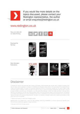 If you would like more details on the
topics discussed, please contact your
Redington representative, the author
or email enquiries@redington.co.uk
Stay up to date with
our latest thinking
www.redington.co.uk
Download the
Red App
More Redington
Publications
Disclaimer
In preparing this report we have relied upon data supplied by third parties. Whilst reasonable care has been taken to gauge the reliability of this
data, this report carries no guarantee of accuracy or completeness and Redington Limited cannot be held accountable for the misrepresentation
of data by third parties involved. This report is for investment professionals only and is for discussion purposes only. This report is based on data/
information available to Redington Limited at the date of the report and takes no account of subsequent developments after that date. It may not
be copied modified or provided by you, the Recipient, to any other party without Redington Limited’s prior written permission. It may also not be
disclosed by the Recipients to any other party without Redington Limited’s prior written permission except as may be required by law. In the absence
of our express written agreement to the contrary, Redington Limited accept no responsibility for any consequences arising from you or any third party
relying on this report or the opinions we have expressed. This report is not intended by Redington Limited to form a basis of any decision by a third
party to do or omit to do anything.
“7 Steps to Full Funding” is a trade mark of Redington Limited.
Registered Office: 13-15 Mallow Street, London EC1Y 8RD. Redington Limited (reg no 6660006) is a company authorised and regulated by the
Financial Services Authority and registered in England and Wales.
© Redington Limited 2013. All rights reserved.
RRRRR
13O U T L I N E March 2013Further Information and Disclaimer
 