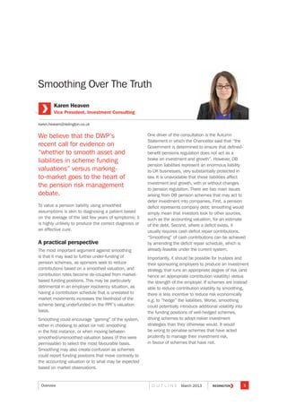 We believe that the DWP’s
recent call for evidence on
“whether to smooth asset and
liabilities in scheme funding
valuations” versus marking-
to-market goes to the heart of
the pension risk management
debate.
To value a pension liability using smoothed
assumptions is akin to diagnosing a patient based
on the average of the last few years of symptoms; it
is highly unlikely to produce the correct diagnosis or
an effective cure.
A practical perspective
The most important argument against smoothing
is that it may lead to further under-funding of
pension schemes, as sponsors seek to reduce
contributions based on a smoothed valuation, and
contribution rates become de-coupled from market-
based funding positions. This may be particularly
detrimental in an employer insolvency situation, as
having a contribution schedule that is unrelated to
market movements increases the likelihood of the
scheme being underfunded on the PPF’s valuation
basis.
Smoothing could encourage “gaming” of the system,
either in choosing to adopt (or not) smoothing
in the first instance, or when moving between
smoothed/unsmoothed valuation bases (if this were
permissible) to select the most favourable basis.
Smoothing may also create confusion as schemes
could report funding positions that move contrarily to
the accounting valuation or to what may be expected
based on market observations.
One driver of the consultation is the Autumn
Statement in which the Chancellor said that “the
Government is determined to ensure that defined-
benefit pensions regulation does not act as a
brake on investment and growth”. However, DB
pension liabilities represent an enormous liability
to UK businesses, very substantially protected in
law. It is unavoidable that these liabilities affect
investment and growth, with or without changes
to pension regulation. There are two main issues
arising from DB pension schemes that may act to
deter investment into companies. First, a pension
deficit represents company debt; smoothing would
simply mean that investors look to other sources,
such as the accounting valuation, for an estimate
of the debt. Second, where a deficit exists, it
usually requires cash deficit repair contributions.
“Smoothing” of cash contributions can be achieved
by amending the deficit repair schedule, which is
already feasible under the current system.
Importantly, it should be possible for trustees and
their sponsoring employers to produce an investment
strategy that runs an appropriate degree of risk (and
hence an appropriate contribution volatility) versus
the strength of the employer. If schemes are instead
able to reduce contribution volatility by smoothing,
there is less incentive to reduce risk economically
e.g. to “hedge” the liabilities. Worse, smoothing
could potentially introduce additional volatility into
the funding positions of well-hedged schemes,
driving schemes to adopt riskier investment
strategies than they otherwise would. It would
be wrong to penalise schemes that have acted
prudently to manage their investment risk,
in favour of schemes that have not.
Smoothing Over The Truth
Karen Heaven
Vice President, Investment Consulting
karen.heaven@redington.co.uk
3O U T L I N E March 2013Overview
 