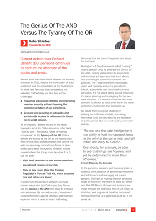 The Genius Of The AND
Versus The Tyranny Of The OR
Current debate over Defined
Benefit (DB) pensions continues
to capture the attention of the
public and press.
Recent years have dealt lethal blows to the industry,
and now, in 2013, despite the introduction of auto-
enrolment and the consultation of the Department
for Work and Pensions about reassessing the
valuation methodology, we face two serious
challenges:
1 Repairing DB pension deficits and improving
member security without harming the
commercial future of our corporates.
2 Growing and securing an adequate and
sustainable income in retirement for those
not in a DB pension.
As an industry, I believe we are on the whole
trapped in what Jim Collins describes in his book
“Built to Last – Successful habits of visionary
companies” as the Tyranny of the OR. Collins
defines the tyranny of the OR as the rational view
that cannot easily accept paradox, that cannot live
with two seemingly contradictory forces or ideas
at the same time. The tyranny of the OR makes
people believe that things must be either A or B,
but not both:
- High cost pensions or less secure pensions
- Investment returns or low risk
- Risk or low return (See the Pension
Regulator’s Trustee Tool Kit, which assumes
risk and return are linear)
In order to fix the pensions problem, we must
instead adopt what Jim Collins and Jerry Porras
call the Genius of the AND: the ability to embrace
both extremes. We can reduce risk of investment
underperformance against liabilities AND maintain
expected return in order to reach full funding.
We must flout the calls of naysayers and shoot
for this ideal.
Redington’s 7 Step Framework to Full Funding™
allows pension funds to embrace the Genius of
the AND, helping stakeholders to accomplish
with trustees and sponsors that which should
not, according to traditional standards, be
possible. The 7 step framework encourages
vision and creativity and yet is grounded in
robust, accountable and disciplined business
principles. It’s not about sitting around dreaming,
it’s about planning and strategising for the best
case scenario, in a world in which the best case
scenario is allowed to exist, even within the harsh
economic environment that surrounds us.
No doubt there is a great challenge in
altering our collective mindset; embracing
new ideas is not an easy task for any collective
of professionals. But we must switch, and switch
quickly.
“ The test of a first-rate intelligence is
the ability to hold two opposed ideas
in the mind at the same time, and still
retain the ability to function.
One should, for example, be able
to see that things are hopeless and
yet be determined to make them
otherwise.”
F. Scott Fitzgerald, The Crack-Up
In the pursuit of pensions and business goals, a
dualistic third approach of generating investment
outperformance and managing risk is ever
present. The habit of making either/or decisions
leads to thinking in the realm of Black OR White
and Risk OR Return. If important decisions are
made through the tyrannical lens of OR, vision is
inhibited, and progress is therefore hampered.
Without dreaming up a goal that could be, it will
never be.
Robert Gardner
Founder  Co-CEO
robert.gardner@redington.co.uk
4O U T L I N E March 2013Overview
 