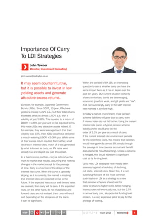 Importance Of Carry
To LDI Strategies
It may seem counterintuitive,
but it is possible to invest in low
yielding assets and generate
attractive excess returns.
Consider, for example, Japanese Government
Bonds (JGBs). Since 2002, 10 year JGBs have
yielded a measly 1.22% p.a., but their total returns
exceeded yields by almost 1.00% p.a. with a
volatility of just 3.88%. This equated to a return of
LIBOR +1.86% per year and in risk adjusted terms,
this made JGBs very attractive assets indeed. If,
for example, they were leveraged such that their
volatility was 10%, then JGBs would have delivered
a mouth-watering LIBOR +5.06% p.a. While some
of their excess return resulted from further, small
declines in interest rates, much of it was generated
by what is known as carry, as JPY rates were
already low and stayed low over this period.
In a fixed income portfolio, carry is defined as the
mark-to-market that results, assuming that nothing
changes in the market except for the passage
of time. Carry is a function of the shape of the
interest rate curve. When the curve is upwardly
sloping, as it is currently, the market is implying
that interest rates are expected to rise in the
future. If the expected rises occur and forward rates
are realised, then carry will be zero. If the expected
rises, on the other hand, do not materialise and
forward rates are not realised, then carry will result
and depending on the steepness of the curve,
it can be significant.
Within the context of UK LDI, an interesting
question to ask is whether carry can have the
same impact here as it has in Japan over the
past ten years. Our current situation certainly
shares similarities; banks are deleveraging,
economic growth is weak, and gilt yields are “low”.
And, not surprisingly, carry in the GBP interest
rate markets is similarly high.
In today’s market environment, most pension
scheme liabilities will grow due to carry, even
if interest rates do not fall further. Using the current
interest rate curve, a typical pension scheme
liability profile would grow on the
order of 2.5% per year as a result of carry.
If the current interest rate environment persists
for the next three years, this means that liabilities
would have grown by almost 8% simply through
the passage of time (service accrual and benefit
disbursements notwithstanding). Unless a scheme
is hedged, this would represent a significant
cost to its funding level.
Up to now, LDI strategies have mostly been
assessed against a backdrop of declining,
not static, interest rates. Given this, it is not
surprising that one of the most common
push-backs on LDI as a strategy is a view
that pension schemes should wait for
rates to return to higher levels before hedging.
Interest rates will eventually rise, but the 2.5%
in annual carry cost, aka potential funding level
erosion, is a very expensive price to pay for the
privilege of waiting.
John Towner
Director, Investment Consulting
john.towner@redington.co.uk
STEP 5
2
O U T L I N E March 2013
 