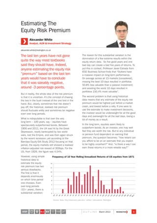 Estimating The
Equity Risk Premium
The last ten years have not gone
quite the way most textbooks
said they should have. Indeed,
anyone estimating the equity risk
“premium” based on the last ten
years would have to conclude
that it was sizeably negative,
around -3 percentage points.
But in reality, the whole idea of the risk premium
is that it is uncertain. It’s the concept of chasing
the two in the bush instead of the one bird in the
hand. But, clearly, sometimes that risk doesn’t
pay off; the historical, realised risk premium
should fluctuate wildly and sometimes be negative
even over long periods.
What is indisputable is that over the very
long term – 100 years, say – equities have
spectacularly outperformed bonds. Between
1900 and 2011, the UK was hit by the Great
Depression, nearly bankrupted by two world
wars, lost the Empire, and was then again struck
by the recent recession; yet according to the
Barclays Equity-Gilt Study 2012 focusing on that
period, the equity markets still showed a realised
inflation-adjusted risk reward of 300bps. For the
US, from 1926, the figure was 4.54%.
However, using simple
historical data to
estimate the equity
risk premium has two
serious drawbacks.
The first is that it
depends enormously
on which time period
one chooses. Even
over long periods
(10+ years), there is
substantial variation:
The reason for this substantial variation is the
domination of a few extreme results within the
equity return data. So five good years and one
bad day can create a bad five years of returns. To
put this in context, Professor Javier Estrada from
IESE Business School finds that “Outliers have
a massive impact on long-term performance.
On average across all 15 markets [considered],
missing the best 10 days resulted in portfolios
50.8% less valuable than a passive investment;
and avoiding the worst 10 days resulted in
portfolios 150.4% more valuable”.
The second problem is that using historical
data means that any estimate of the equity risk
premium would be highest just before a market
crash, and lowest before a rally. If one were to
use the estimate to make investment decisions,
the investor would be underweight for all the good
days and overweight for all the bad days, losing a
lot of money as a result.
In the long term, equities seem likely to
outperform bonds. As an investor, one may well
feel they are worth the risk. But to any individual
or pension fund dependent on earning that
premium, the question becomes: “how reliant can
you afford to be on an estimate that you expect
to be highly uncertain?” And, “is there a way I can
earn these returns in a more reliable way?”
Alexander White
Analyst, ALM  Investment Strategy
alexander.white@redington.co.uk
Source: Data, http://www.econ.yale.edu/~shiller/; Calculations, Redington
Frequency of 10 Year Rolling Annualized Returns of US equities from 1871
STEP 6O U T L I N E March 2013
3
 