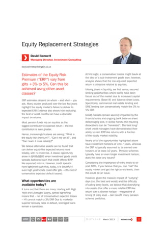 Equity Replacement Strategies
Estimates of the Equity Risk
Premium (“ERP”) vary from
gilts +3% to 5%. Can this be
achieved using other asset
classes?
ERP estimates depend on whom – and when – you
ask. Many studies produced over the last few years
highlight the equity market’s failure to deliver its
expected ERP. Evidence also shows how excluding
the best or worst months can have a dramatic
impact on returns.
Most pension funds rely on equities as the
biggest contributor to expected return – the risk
contribution is even greater.
Hence, increasingly trustees are asking: “What is
the equity risk premium?”, “Can I rely on it?”, and
“Can I earn it more reliably?”
We believe alternative assets can be found that
can deliver equity-like expected returns more
reliably, with no more risk. A classic opportunity
arose in Q408/Q109 when investment grade credit
spreads ballooned such that credit offered ERP-
like expected returns. However, credit spreads
have tightened such that, today, it is doubtful if
even high yield bonds could offer gilts +3% (net of
conservative expected default losses).
What opportunities are
available today?
It turns out that there are many: starting with High
Yield and Leveraged Loans, spread tightening
means that – net of (conservative) expected losses
– HY cannot match a 3% ERP. Due to markedly
superior recovery rates in default, leveraged loans
remain a candidate.
At first sight, a conservative trustee might baulk at
the idea of a sub-investment grade loan; however,
analysis shows that the risk-adjusted expected
return is attractive relative to equities.
Moving down in liquidity, we find senior, secured
lending opportunities where banks have been
forced out of the market due to increased capital
requirements (Basel III) and balance sheet costs.
Specifically, commercial real estate lending and
SME lending can conservatively match the 3% to
5% ERP.
Credit markets remain severely impacted by the
financial crisis and ongoing bank balance sheet
deleveraging and, in skilled hands, the resulting
dislocations can be “harvested”. The best long/
short credit managers have demonstrated their
ability to earn ERP-like returns with a fraction
of the equity market volatility.
Nearly all of the opportunities highlighted above
have investment horizons of 3 to 7 years, whereas
the ERP is typically assumed to be earned over
horizons of at least 10 years. Pension schemes
typically have an even longer investment horizon;
does this raise any issues?
Considering the importance of entry levels to ex-
post ERPs, if you believe that you can “call” the
equity market and get the right entry levels, then
this could be an issue.
However, given the massive impact of “outlying”
days (i.e. the best and worst) and the difficulty
of calling entry levels, we believe that diversifying
into assets that offer a more reliable ERP-like
return over a shorter horizon – irrespective of
timing of entry level – can benefit many pension
scheme portfolios.
David Bennett
Managing Director, Investment Consulting
david.bennett@redington.co.uk
STEP 7O U T L I N E March 2013
3
 