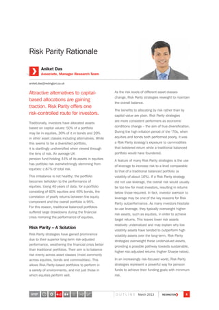 Risk Parity Rationale
Attractive alternatives to capital-
based allocations are gaining
traction. Risk Parity offers one
risk-controlled route for investors.
Traditionally, investors have allocated assets
based on capital values: 50% of a portfolio
may be in equities, 30% of it in bonds and 20%
in other asset classes including alternatives. While
this seems to be a diversified portfolio,
it is startlingly undiversified when viewed through
the lens of risk. An average UK
pension fund holding 44% of its assets in equities
has portfolio risk overwhelmingly stemming from
equities: c.87% of total risk.
This imbalance is not healthy; the portfolio
becomes beholden to the performance of
equities. Using 40 years of data, for a portfolio
consisting of 60% equities and 40% bonds, the
correlation of yearly returns between the equity
component and the overall portfolio is 95%.
For this reason, traditional balanced portfolios
suffered large drawdowns during the financial
crisis mirroring the performance of equities.
Risk Parity – A Solution
Risk Parity strategies have gained prominence
due to their superior long-term risk-adjusted
performance, weathering the financial crisis better
than traditional portfolios. Their aim is to balance
risk evenly across asset classes (most commonly
across equities, bonds and commodities). This
allows Risk Parity-based portfolios to perform in
a variety of environments, and not just those in
which equities perform well.
As the risk levels of different asset classes
change, Risk Parity strategies reweight to maintain
the overall balance.
The benefits to allocating by risk rather than by
capital value are plain. Risk Parity strategies
are more consistent performers as economic
conditions change – the aim of true diversification.
During the high inflation period of the ‘70s, when
equities and bonds both performed poorly, it was
a Risk Parity strategy’s exposure to commodities
that bolstered return while a traditional balanced
portfolio would have foundered.
A feature of many Risk Parity strategies is the use
of leverage to increase risk to a level comparable
to that of a traditional balanced portfolio (a
volatility of about 10%). If a Risk Parity strategy
did not use leverage, the overall risk would usually
be too low for most investors, resulting in returns
below those required. In fact, investor aversion to
leverage may be one of the key reasons for Risk
Parity outperformance. As many investors hesitate
to use leverage, they typically overweight higher-
risk assets, such as equities, in order to achieve
target returns. This leaves lower risk assets
relatively undervalued and may explain why low
volatility assets have tended to outperform high
volatility assets over the long-term. Risk Parity
strategies overweight these undervalued assets,
providing a possible pathway towards sustainable,
higher risk-adjusted returns (higher Sharpe ratios).
In an increasingly risk-focused world, Risk Parity
strategies represent a powerful way for pension
funds to achieve their funding goals with minimum
risk.
Aniket Das
Associate, Manager Research Team
aniket.das@redington.co.uk
STEP 8O U T L I N E March 2013
3
 