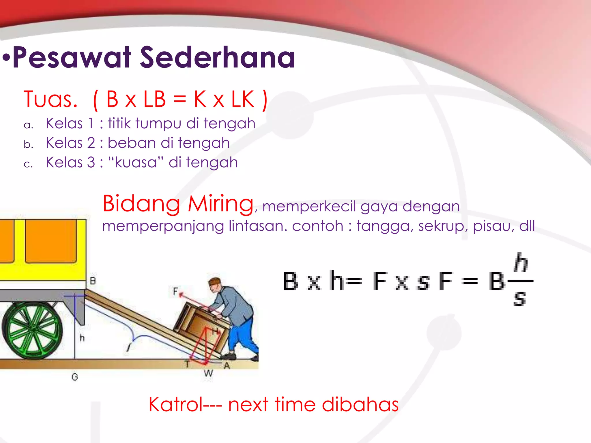 •Pesawat Sederhana
Tuas. ( B x LB = K x LK )
a.
b.
c.

Kelas 1 : titik tumpu di tengah
Kelas 2 : beban di tengah
Kelas 3 : “kuasa” di tengah

Bidang Miring, memperkecil gaya dengan

memperpanjang lintasan. contoh : tangga, sekrup, pisau, dll

Katrol--- next time dibahas

 