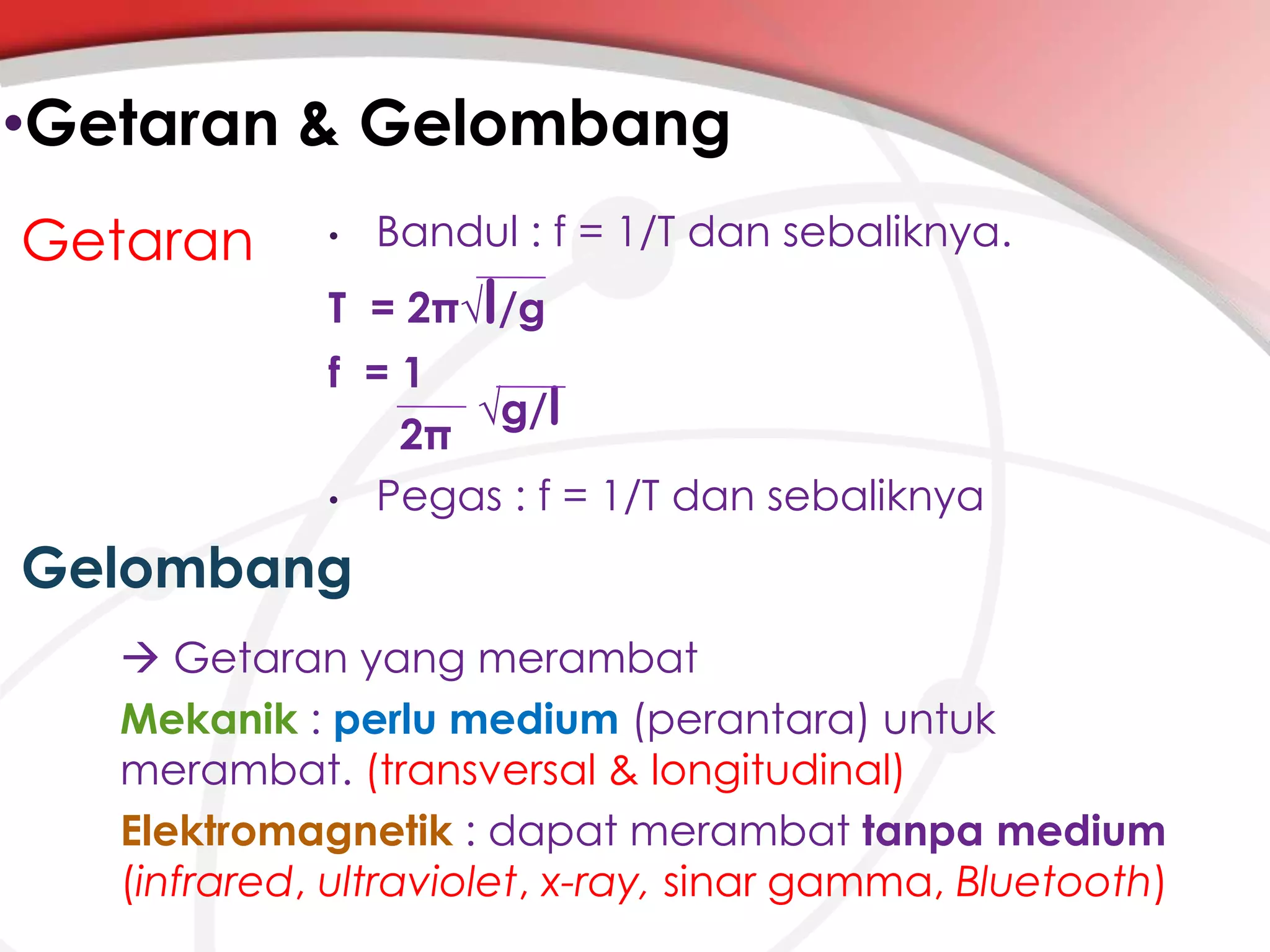 •Getaran & Gelombang
Getaran

•

Bandul : f = 1/T dan sebaliknya.

T = 2π√l/g
f =1
√g/l
2π
• Pegas : f = 1/T dan sebaliknya

Gelombang
 Getaran yang merambat
Mekanik : perlu medium (perantara) untuk
merambat. (transversal & longitudinal)
Elektromagnetik : dapat merambat tanpa medium
(infrared, ultraviolet, x-ray, sinar gamma, Bluetooth)

 