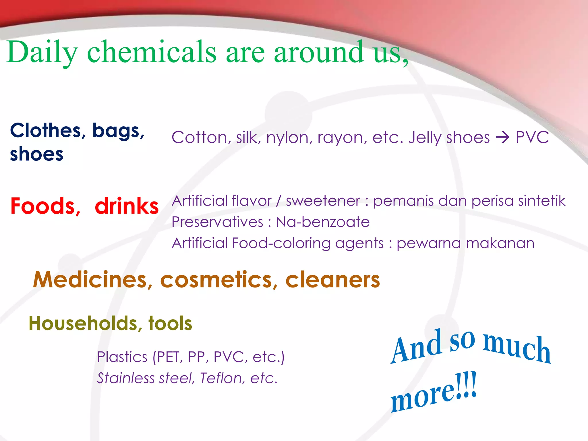 Daily chemicals are around us,
Clothes, bags,
shoes

Foods, drinks

Cotton, silk, nylon, rayon, etc. Jelly shoes  PVC

Artificial flavor / sweetener : pemanis dan perisa sintetik
Preservatives : Na-benzoate
Artificial Food-coloring agents : pewarna makanan

Medicines, cosmetics, cleaners
Households, tools
Plastics (PET, PP, PVC, etc.)
Stainless steel, Teflon, etc.

 